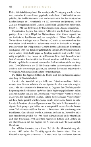 186 G E S C H I C H T E L I T A U E N S
Universitätsfakultäten gebaut. Die medizinische Versorgung wurde verbes-
sert, es wurden Krankenhäuser gegründet und erbaut, 1 500 Mediziner aus-
gebildet, die Sterblichkeitsrate sank und näherte sich der der entwickelten
Länder Europas an (13 Sterbefälle je 1 000 Einwohner und Jahr) und in der
Zahl der Neugeborenen ließ Litauen Estland und Lettland weit hinter sich.
Um 1941-1942 war der Beginn der Industrialisierung Litauens vorgesehen.
Das autoritäre Regime des ruhigen Publizisten und Redners A. Smetona
genügte dem rechten Flügel der Nationalisten nicht, ihnen imponierten
der italienische Faschismus und ein energischerer Führer. Einflussreiche
Nationalisten, Anhänger von A. Voldemaras‘, in der Armee versuchten im-
mer wieder, durch Putsche A. Voldemaras zurück an die Macht zu bringen.
Das Einrücken der Truppen unter General Petras Kubiliūnas in die Straßen
von Kaunas 1934 war dabei der gefährlichste Versuch. Die Umsturzversuche
waren jedoch nicht direkt gegen A. Smetona gerichtet und wurden recht-
zeitig aufgehalten. Nur wurde A.  Voldemaras dieses Mal besonders hart
bestraft: aus dem Provinzstädtchen Zarasai wurde er nach Paris verbannt...
Um die Loyalität der Armee sicherzustellen fand man einen einfachen Weg:
den 1 750 Offizieren in der 25 000 Mann starken Armee wurden außeror-
dentlich hohe Besoldungen gezahlt, sie bekamen kostenlose medizinische
Versorgung, Wohnungen und andere Vergünstigungen.
Die Stütze des Regimes bildete die Polizei und die gut funktionierende
Abteilung für Staatssicherheit.
Als sich die Vorwürfe wegen fehlender Präsidentenwahlen häuften,
musste man Gesetze erlassen, die wenigstens für den Anschein sorgten.
Am 2. Mai 1931 wurden die Kommunen zu Organen der Oberhäupter der
Regierungsbezirke (litauisch apskritis): diese Regierungspräsidenten saßen
den Bezirksräten vor, die die „besonderen Volksvertreter“ wählten, welche
wiederum den Präsidenten wählten. Indem die besonderen Volksvertreter
auf diese Weise gewählt wurden, wurde es sehr schwer, eine Person zu wäh-
len, die A. Smetona nicht wohlgesonnen war. Also hatte A. Smetona sich ge-
eignete Bedingungen geschaffen, um wiedergewählt zu werden: die beson-
deren Volksvertreter wählten ihn am 11. Dezember 1931 einstimmig zum
Präsidenten. Ganz ähnlich wurde A. Smetona auch am 11. November 1938
zum Präsidenten gewählt. Als 1933 Hitler in Deutschland an die Macht kam
und nach Umstürzen 1934 autoritäre Regimes in Estland und Lettland an
die Macht kamen, sah das Regime von A. Smetona in der Region ziemlich
liberal aus.
Die Militärs forderten auch ihren Teil für die Modernisierung der
Armee: 1935 nahm der Verteidigungsrat des Staates einen Plan zur
Umstrukturierung der Armee an, d. h. etwa 20 % des Haushaltes mussten
 