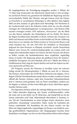 187
für Angelegenheiten der Verteidigung ausgegeben werden. J.  Tūbelis, der
7,5 Jahre lang Vorsitzender des Ministerrats (damit hielt er sich am längs-
ten auf diesem Posten) war, garantierte für Stabilität der Regierung und eine
einvernehmliche Politik aller Minister, und gab Litauen somit die Chance
zu Fortschritt in verschiedenen Richtungen in allen Sphären ohne jegliche
Hilfe aus dem Ausland. Es gab jedoch auch Misserfolge. Das Wachstum in
der Landwirtschaft und in der Industrie reichte nicht aus, um das schnelle
Ansteigen der Lebenshaltungskosten zu kompensieren, viele kleinere Höfe
mussten versteigert werden. 1935 reduzierte „Pienocentras“, das die Milch
von den Bauern einkaufte, den Einkaufspreis auf ein Drittel. Die Bauern
der Region Suvalkija traten daraufhin in Streik, verboten den Transport von
Milch nach Kaunas und stellten Posten an den Straßen auf. Bei der Auflösung
dieser kam es zur Aufruhr: die Polizei erschoss in Veiveriai drei Bauern und
nahm hunderte fest. Als sich 1934-1935 das Verhältnis zu Deutschland
aufgrund des Nazi-Prozesses in Klaipėda verschärfte, machte Deutschland
faktisch seine Grenze für Landwirtschaftsprodukte aus Litauen dicht und
stoppte den traditionellen Import von Gänsen. Bei dem Versuch, den Bauern
zu helfen, wurden alle Staatsbediensteten dazu verpflichtet, regelmäßig
Gänse zu kaufen. Die Regierung stützte die gefallenen Preise für landwirt-
schaftliche Erzeugnisse aus dem Haushalt, doch als J. Tūbelis den Markt in
Großbritannien fand, stieg der Export dorthin und auch der Import aus die-
sem Land jeweils auf Platz eins.
Die Ereignisse jenseits des Nemunas in Suvalkija waren ein schwerer
Schlag sowohl für Ministerpräsident J.  Tūbelis als auch für A.  Smetona.
Die Parteien, insbesondere der LCDP-Block, kritisierten das Regime. Als zu
Beginn 1936 die Christdemokraten wieder aktiver wurden, wurden in Litauen
offiziell alle Parteien verboten, außer dem Litauischen Nationalistenbund,
dem A. Smetona nicht gestattete, sich zur Partei umzubilden, sondern nur,
das Regime zu stützen; auf den ersten Blick gab es keine Aktivitäten opposi-
tioneller Parteien mehr.
Die Opposition forderte jedoch die sofortige Bildung einer das Vertrauen
des Volkes habenden Regierung, den Seimas wiederherzustellen, wobei
die Linke sich an das Motto von M. Sleževičius „der Kampf hält an, bis der
Seimas einberufen wird“ hielt. Nahestehende überredeten A. Smetona, ei-
nen Teil der Unzufriedenheit an einen hörigen Seimas abzutreten, einen
politischen „Dunstabzug“ einzurichten. Daher wurde die Institution des
Seimas wiederbelebt. Die Kandidaten für den Seimas wurden von den
Räten der Regierungsbezirke vorgeschlagen (in Kaunas vom Stadtrat), sons-
tige gesellschaftliche Organisationen oder Bürgergruppen konnten keine
Kandidaten vorschlagen, nur die von den Nationalisten beherrschten Organe
Kapitel IV • R es ta ur at i o n des S ta at es L i ta ue n
 