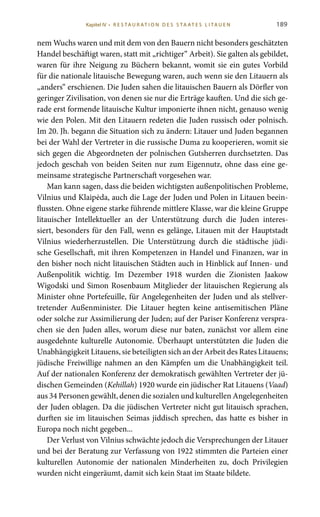 189
nem Wuchs waren und mit dem von den Bauern nicht besonders geschätzten
Handel beschäftigt waren, statt mit „richtiger“ Arbeit). Sie galten als gebildet,
waren für ihre Neigung zu Büchern bekannt, womit sie ein gutes Vorbild
für die nationale litauische Bewegung waren, auch wenn sie den Litauern als
„anders“ erschienen. Die Juden sahen die litauischen Bauern als Dörfler von
geringer Zivilisation, von denen sie nur die Erträge kauften. Und die sich ge-
rade erst formende litauische Kultur imponierte ihnen nicht, genauso wenig
wie den Polen. Mit den Litauern redeten die Juden russisch oder polnisch.
Im 20. Jh. begann die Situation sich zu ändern: Litauer und Juden begannen
bei der Wahl der Vertreter in die russische Duma zu kooperieren, womit sie
sich gegen die Abgeordneten der polnischen Gutsherren durchsetzten. Das
jedoch geschah von beiden Seiten nur zum Eigennutz, ohne dass eine ge-
meinsame strategische Partnerschaft vorgesehen war.
Man kann sagen, dass die beiden wichtigsten außenpolitischen Probleme,
Vilnius und Klaipėda, auch die Lage der Juden und Polen in Litauen beein-
flussten. Ohne eigene starke führende mittlere Klasse, war die kleine Gruppe
litauischer Intellektueller an der Unterstützung durch die Juden interes-
siert, besonders für den Fall, wenn es gelänge, Litauen mit der Hauptstadt
Vilnius wiederherzustellen. Die Unterstützung durch die städtische jüdi-
sche Gesellschaft, mit ihren Kompetenzen in Handel und Finanzen, war in
den bisher noch nicht litauischen Städten auch in Hinblick auf Innen- und
Außenpolitik wichtig. Im Dezember  1918 wurden die Zionisten Jaakow
Wigodski und Simon Rosenbaum Mitglieder der litauischen Regierung als
Minister ohne Portefeuille, für Angelegenheiten der Juden und als stellver-
tretender Außenminister. Die Litauer hegten keine antisemitischen Pläne
oder solche zur Assimilierung der Juden; auf der Pariser Konferenz verspra-
chen sie den Juden alles, worum diese nur baten, zunächst vor allem eine
ausgedehnte kulturelle Autonomie. Überhaupt unterstützten die Juden die
Unabhängigkeit Litauens, sie beteiligten sich an der Arbeit des Rates Litauens;
jüdische Freiwillige nahmen an den Kämpfen um die Unabhängigkeit teil.
Auf der nationalen Konferenz der demokratisch gewählten Vertreter der jü-
dischen Gemeinden (Kehillah) 1920 wurde ein jüdischer Rat Litauens (Vaad)
aus 34 Personen gewählt, denen die sozialen und kulturellen Angelegenheiten
der Juden oblagen. Da die jüdischen Vertreter nicht gut litauisch sprachen,
durften sie im litauischen Seimas jiddisch sprechen, das hatte es bisher in
Europa noch nicht gegeben...
Der Verlust von Vilnius schwächte jedoch die Versprechungen der Litauer
und bei der Beratung zur Verfassung von 1922 stimmten die Parteien einer
kulturellen Autonomie der nationalen Minderheiten zu, doch Privilegien
wurden nicht eingeräumt, damit sich kein Staat im Staate bildete.
Kapitel IV • R es ta ur at i o n des S ta at es L i ta ue n
 