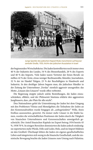 191
der beginnenden Wirtschaftskrise. Die Juden kontrollierten noch immer etwa
40 % der Industrie des Landes, 54 % des Binnenhandels, 20 % des Exports
und 40 % des Imports. Viele Juden waren Vertreter der freien Berufe: sie
stellten 42 % der Ärzte, etwas weniger Rechtsanwälte, Künstler, Journalisten,
32  % der im Handel Tätigen, 23  % der Beschäftigten in Handwerk und
Industrie. In den dreißiger Jahren begann man, die jüdischen Händler in
der Zeitung der Unternehmer „Verslas“ ziemlich aggressiv anzugreifen: das
Motto „Litauen den Litauern“ wurde offen verbreitet.
Die Regierung stoppte jedoch solche Bestrebungen, die Juden einzu-
schränken, effektiv, und der Philosemit Smetona erklärte den aggressiven
Junglitauern, dass „der Platz für alle reicht“.
Den Nationalisten gefiel die Unterstützung der Juden bei dem Umgang
mit den Problemen Vilnius und Memelgebiet; die Teilnahme der Juden an
den Kommunalwahlen wurde hingegen als „unbegründeter“ Wille, ihren
Einfluss auszuweiten, gewertet. Da immer mehr Litauer in die Städte ka-
men, wurden die wirtschaftlichen Positionen der Juden durch die Tätigkeit
von litauischen Unternehmern und Genossenschaften unweigerlich ge-
schwächt. Der Anteil litauischen Kapitals im Export betrug 1934 bereits 45
%, 1938 70 %. In einigen Bereichen dominierten die Juden jedoch eindeutig:
sie exportierten mehr Pferde, Felle und Leder, Holz, und im Import bildeten
sie den Großteil. Überhaupt lebten die Juden ein eigenes gesellschaftliches
Leben und integrierten sich wenig in die litauische Gesellschaft, und die zio-
nistische Bewegung brachte die Juden Litauens zum Umzug nach Palästina.
Junge Sportler des jüdischen Hapoel-Klubs marschieren auf Kaunas‘
zentraler Straße, 1935. Archiv der jüdischen Assoziation in Israel
Kapitel IV • R es ta ur at i o n des S ta at es L i ta ue n
 