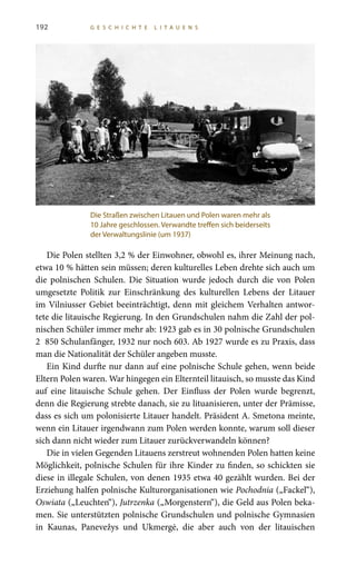 192 G E S C H I C H T E L I T A U E N S
Die Polen stellten 3,2 % der Einwohner, obwohl es, ihrer Meinung nach,
etwa 10 % hätten sein müssen; deren kulturelles Leben drehte sich auch um
die polnischen Schulen. Die Situation wurde jedoch durch die von Polen
umgesetzte Politik zur Einschränkung des kulturellen Lebens der Litauer
im Vilniusser Gebiet beeinträchtigt, denn mit gleichem Verhalten antwor-
tete die litauische Regierung. In den Grundschulen nahm die Zahl der pol-
nischen Schüler immer mehr ab: 1923 gab es in 30 polnische Grundschulen
2  850 Schulanfänger, 1932 nur noch 603. Ab 1927 wurde es zu Praxis, dass
man die Nationalität der Schüler angeben musste.
Ein Kind durfte nur dann auf eine polnische Schule gehen, wenn beide
Eltern Polen waren. War hingegen ein Elternteil litauisch, so musste das Kind
auf eine litauische Schule gehen. Der Einfluss der Polen wurde begrenzt,
denn die Regierung strebte danach, sie zu lituanisieren, unter der Prämisse,
dass es sich um polonisierte Litauer handelt. Präsident A. Smetona meinte,
wenn ein Litauer irgendwann zum Polen werden konnte, warum soll dieser
sich dann nicht wieder zum Litauer zurückverwandeln können?
Die in vielen Gegenden Litauens zerstreut wohnenden Polen hatten keine
Möglichkeit, polnische Schulen für ihre Kinder zu finden, so schickten sie
diese in illegale Schulen, von denen 1935 etwa 40 gezählt wurden. Bei der
Erziehung halfen polnische Kulturorganisationen wie Pochodnia („Fackel“),
Oswiata („Leuchten“), Jutrzenka („Morgenstern“), die Geld aus Polen beka-
men. Sie unterstützten polnische Grundschulen und polnische Gymnasien
in Kaunas, Panevežys und Ukmergė, die aber auch von der litauischen
Die Straßen zwischen Litauen und Polen waren mehr als
10 Jahre geschlossen. Verwandte treffen sich beiderseits
der Verwaltungslinie (um 1937)
 