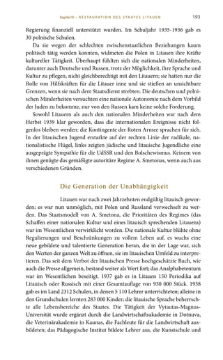 193
Regierung finanziell unterstützt wurden. Im Schuljahr 1935-1936 gab es
30 polnische Schulen.
Da sie wegen der schlechten zwischenstaatlichen Beziehungen kaum
politisch tätig werden konnten, widmeten die Polen in Litauen ihre Kräfte
kultureller Tätigkeit. Überhaupt fühlten sich die nationalen Minderheiten,
darunter auch Deutsche und Russen, trotz der Möglichkeit, ihre Sprache und
Kultur zu pflegen, nicht gleichberechtigt mit den Litauern; sie hatten nur die
Rolle von Hilfskräften für die Litauer inne und sie stießen an unsichtbare
Grenzen, wenn sie nach dem Staatsdienst strebten. Die deutschen und polni-
schen Minderheiten versuchten eine nationale Autonomie nach dem Vorbild
der Juden zu bekomme, nur von den Russen kam keine solche Forderung.
Sowohl Litauern als auch den nationalen Minderheiten war nach dem
Herbst 1939 klar geworden, dass die internationalen Ereignisse nicht fol-
genlos bleiben werden: die Kontingente der Roten Armee sprachen für sich.
In der litauischen Jugend erstarkte auf der rechten Linie der radikale, na-
tionalistische Flügel, links zeigten jüdische und litauische Jugendliche eine
ausgeprägte Sympathie für die UdSSR und den Bolschewismus. Keinem von
ihnen genügte das gemäßigte autoritäre Regime A. Smetonas, wenn auch aus
verschiedenen Gründen.
Die Generation der Unabhängigkeit
Litauen war nach zwei Jahrzehnten endgültig litauisch gewor-
den; es war nun unmöglich, mit Polen und Russland verwechselt zu wer-
den. Das Staatsmodell von A.  Smetona, die Prioritäten des Regimes (das
Schaffen einer nationalen Kultur und eines litauisch sprechenden Litauens)
war im Wesentlichen verwirklicht worden. Die nationale Kultur blühte ohne
Regulierungen und Beschränkungen zu vollem Leben auf, es wuchs eine
neue gebildete und talentierte Generation heran, die in der Lage war, sich
den Werten der ganzen Welt zu öffnen, sie im litauischen Umfeld zu interpre-
tieren. Das seit dem Verbot der litauischen Presse hochgeschätzte Buch, wie
auch die Presse allgemein, bestand weiter als Wert fort; das Analphabetentum
war im Wesentlichen beseitigt. 1937 gab es in Litauen 150  Periodika auf
Litauisch oder Russisch mit einer Gesamtauflage von 930 000 Stück. 1938
gab es im Land 2312 Schulen, in denen 5 110 Lehrer unterrichteten; alleine in
den Grundschulen lernten 283 000 Kinder; die litauische Sprache beherrsch-
te alle Lebensbereiche des Staates. Die Tätigkeit der Vytautas-Magnus-
Universität wurde ergänzt durch die Landwirtschaftsakademie in Dotnuva,
die Veterinärakademie in Kaunas, die Fachleute für die Landwirtschaft aus-
bildeten; das Pädagogische Institut bildete Lehrer aus, die Kunstschule und
Kapitel IV • R es ta ur at i o n des S ta at es L i ta ue n
 
