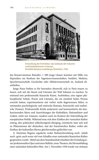 194 G E S C H I C H T E L I T A U E N S
das Konservatorium Künstler; 1 500 junge Litauer konnten mit Hilfe von
Stipendien ein Studium der Ingenieurwissenschaften, Seefahrt, Medizin,
Sprachwissenschaft, Geschichte oder Militärwissenschaft im Ausland ab-
schließen.
Junge Paare hielten es für besonders ehrenvoll, sich in Paris trauen zu
lassen, sich mit der Kunst und Literatur der Welt bekannt zu machen. Es
entstand eine professionelle litauische Kunst, Architektur, eine eigene phi-
losophische Schule. Poesie und Literatur, die ein ziemlich hohes Niveau
erreicht hatten, experimentierte mit vorher nicht dagewesenen Stilen, es
entstanden psychologische und satirische Romane, historische und realisti-
sche Dramen. Professionelle Kritik analysierte und kommentierte die kon-
kurrierenden Ideen und Ausrichtungen der Katholiken, Nationalisten und
Linken, nicht nur Litauens, sondern auch im Kontext der Entwicklung der
europäischen Politik. Während man sich dem Einfluss der russischen Kultur
entzog, den polnischen stillschweigend überging, orientierte man sich mal
zu Phänomenen der deutschen, mal der französischen Kultur, wobei der
Einfluss der kulturellen Riesen gleichermaßen gefürchtet war.
A.  Smetonas Regime regulierte weder Kulturentwicklung noch -inhalt
noch -geist, auch wenn viel vom Schaffen einer nationalen litauischen Kultur
gesprochen wurde. Mittel aus dem Staatshaushalt erlaubten die Gründung ei-
ner professionellen Oper und eines Balletts, eines Theaters, die Herausbildung
einer nationalen kulturellen Elite. Am 1. November 1938 wurde von Antanas
Entwicklung der Architektur: das Gebäude der Industrie-
und Handelskammer in Kaunas.
Architekt Vytautas Landsbergis-Žemkalnis, 1938
 