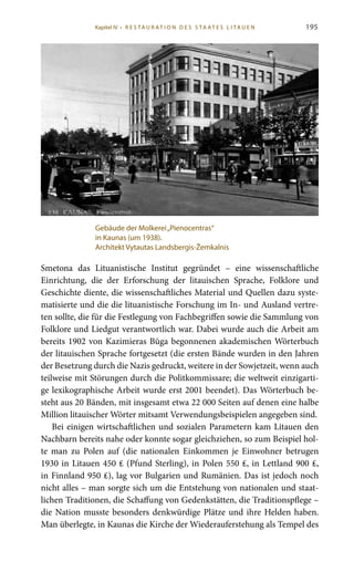 195
Smetona das Lituanistische Institut gegründet – eine wissenschaftliche
Einrichtung, die der Erforschung der litauischen Sprache, Folklore und
Geschichte diente, die wissenschaftliches Material und Quellen dazu syste-
matisierte und die die lituanistische Forschung im In- und Ausland vertre-
ten sollte, die für die Festlegung von Fachbegriffen sowie die Sammlung von
Folklore und Liedgut verantwortlich war. Dabei wurde auch die Arbeit am
bereits 1902 von Kazimieras Būga begonnenen akademischen Wörterbuch
der litauischen Sprache fortgesetzt (die ersten Bände wurden in den Jahren
der Besetzung durch die Nazis gedruckt, weitere in der Sowjetzeit, wenn auch
teilweise mit Störungen durch die Politkommissare; die weltweit einzigarti-
ge lexikographische Arbeit wurde erst 2001 beendet). Das Wörterbuch be-
steht aus 20 Bänden, mit insgesamt etwa 22 000 Seiten auf denen eine halbe
Million litauischer Wörter mitsamt Verwendungsbeispielen angegeben sind.
Bei einigen wirtschaftlichen und sozialen Parametern kam Litauen den
Nachbarn bereits nahe oder konnte sogar gleichziehen, so zum Beispiel hol-
te man zu Polen auf (die nationalen Einkommen je Einwohner betrugen
1930 in Litauen 450 ₤ (Pfund Sterling), in Polen 550 ₤, in Lettland 900 ₤,
in Finnland 950 ₤), lag vor Bulgarien und Rumänien. Das ist jedoch noch
nicht alles – man sorgte sich um die Entstehung von nationalen und staat-
lichen Traditionen, die Schaffung von Gedenkstätten, die Traditionspflege –
die Nation musste besonders denkwürdige Plätze und ihre Helden haben.
Man überlegte, in Kaunas die Kirche der Wiederauferstehung als Tempel des
Gebäude der Molkerei„Pienocentras“
in Kaunas (um 1938).
Architekt Vytautas Landsbergis-Žemkalnis
Kapitel IV • R es ta ur at i o n des S ta at es L i ta ue n
 