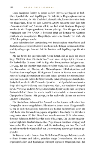 198 G E S C H I C H T E L I T A U E N S
Diese Ereignisse führten zu einem starken Interesse der Jugend an Luft-
fahrt, Sportluftfahrt und Segelfliegen. Der talentierte Flugzeugkonstrukteur
Antanas Gustaitis, ab 1934 Chef der Luftstreitkräfte, konstruierte eine Serie
von Flugzeugen, die er mit dem Akronym ANBO benannte (nach dem Satz
„Antanas nori būti ore“ Antanas will in der Luft sein). 66 dieser Flugzeuge
wurden in der Flugzeugwerkstatt Kaunas gefertigt. Eine Gruppe aus drei
Flugzeugen vom Typ ANBO IV besuchte unter der Leitung von Gustaitis
praktisch alle europäischen Hauptstädte, wobei eine Strecke von mehr als
10 Tsd. km geflogen wurde.
Unter schöpferischer Verwendung von französischen Rumpfteilen und
deutschen Motoren konstruierten und bauten die Litauer in Kaunas Militär-
und Sportflugzeuge, darunter leichte Bomber und Segelflugzeuge für den
Sport.
Als der Sport die internationale Arena betrat, gab es auch die ersten
Siege. Mit Hilfe eines US-litauischen Trainers und einiger Spieler, konnten
die Basketballer Litauens 1937 in Riga den Europameistertitel gewinnen.
Der Zug, der die Sportler nach Hause brachte, wurde an jeder Haltestelle
von Tausenden mit Blumen, der Nationalhymne, Glückwünschen und
Freudentränen empfangen. 1939 gewann Litauen in Kaunas zum zweiten
Male die Europameisterschaft und kurz darauf gewann die Basketballaus-
wahl der Damen in Italien die Silbermedaille bei den Europameisterschaften.
Basketball wurde für alle Zeiten der Sport Nr. 1, als Symbol des nationalen
Siegs, als Sieg der Stählung von Körper und Geist, ein exzellentes Beispiel
für die Vertreter anderer Zweige des Sportes. Sport wurde zum integralen
Bestandteil des Lebens: das wurde deutlich während der ersten nationalen
Olympiade in Kaunas 1938 gezeigt, an der auch viele Litauer aus anderen
Ländern teilnahmen.
Die litauischen „Kolonien“ im Ausland wurden immer zahlreicher, ihre
Geographie immer ausgedehnter. Kleinbauern, denen es am Nötigsten fehl-
te, zog es in die Emigration, zumeist in die Länder Südamerikas, denn die
USA hatte eine Einwanderungsquote eingeführt. Innerhalb von 20 Jahren
emigrierten etwa 100 Tsd. Einwohner, von denen etwa 30 % Juden waren,
die nach Palästina, Südafrika oder in die USA zogen. Die Litauer emigrier-
ten vorzüglich in Länder Südamerikas (Argentinien, Brasilien, Uruguay und
Venezuela). Um ihnen zu helfen und die Verbindung mit dem Vaterland
zu halten wurde die Gesellschaft zur Unterstützung auswärtiger Litauer ge-
gründet.
Sie kümmerte sich darum, dass die Kolonien Zeitungen bekamen, sand-
te ihnen Priester und Lehrer, gründete einige Grundschulen. Mit den in
organisatorischer und finanzieller Hinsicht stärksten Organisationen der
 