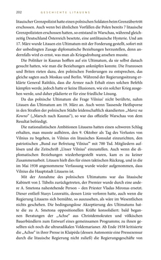 202 G E S C H I C H T E L I T A U E N S
litauischerGrenzpolizisthatteeinenpolnischenSoldatenbeimGrenzübertritt
erschossen. Auch wenn bei ähnlichen Vorfällen die Polen bereits 7 litauische
Grenzpolizisten erschossen hatten, so entstand in Warschau, während gleich-
zeitig Deutschland Österreich besetzte, eine antilitauische Hysterie. Und am
17. März wurde Litauen ein Ultimatum mit der Forderung gestellt, sofort mit
der unbedingten Zusage diplomatische Beziehungen herzustellen, denn an-
dernfalls wird es ernst, was man als Kriegsdrohung ansehen musste.
Die Politiker in Kaunas hofften auf ein Ultimatum, da sie selbst danach
gesucht hatten, wie man die Beziehungen anknüpfen konnte. Die Franzosen
und Briten rieten dazu, den polnischen Forderungen zu entsprechen, das
gleiche sagten auch Moskau und Berlin. Während der Regierungssitzung er-
klärte General Raštikis, dass die Armee nach Erhalt eines solchen Befehls
kämpfen werde, jedoch hatte er keine Illusionen, wie ein solcher Krieg ausge-
hen werde, und daher plädierte er für eine friedliche Lösung.
Da das polnische Ultimatum die Frage Vilnius‘ nicht berührte, nahm
Litauen das Ultimatum am 19. März an. Auch wenn Tausende Heißsporne
in den Straßen der polnischen Städte leidenschaftlich skandierten „Marsz na
Kowno“ („Marsch nach Kaunas“), so war das offizielle Warschau von dem
Resultat befriedigt.
Die nationalistischen Ambitionen Litauens hatten einen schweren Schlag
erhalten, man musste aufhören, den 9. Oktober als Tag des Verlustes von
Vilnius zu begehen, in Vilnius ein litauisches Konsulat einzurichten, den
patriotischen „Bund zur Befreiung Vilnius‘“ mit 700 Tsd. Mitgliedern auf-
lösen und die Zeitschrift „Unser Vilnius“ einzustellen. Auch wenn die di-
plomatischen Beziehungen wiederhergestellt waren, kam es zu keiner
Zusammenarbeit. Litauen hielt dies für einen taktischen Rückzug, und in die
im Mai 1938 angenommene Verfassung wurde wieder aufgenommen, dass
Vilnius die Hauptstadt Litauens ist.
Mit der Annahme des polnischen Ultimatums war das litauische
Kabinett von J. Tūbelis zurückgetreten, der Premier wurde durch eine ande-
re A. Smetona nahestehende Person – den Priester Vladas Mironas ersetzt.
Dieser entließ Stasys Lozoraitis, dessen Linie verloren hatte, auch wenn die
Regierung Litauens sich bemühte, so auszusehen, als wäre im Wesentlichen
nichts geschehen. Die bedingungslose Akzeptierung des Ultimatums hat-
te die zu A.  Smetona oppositionellen Kräfte konsolidiert: bald began-
nen Beratungen der „Achse“ aus Christdemokraten und völkischen
Bauerbündlern zum Entwurf eines gemeinsamen Programms; zu ihnen ge-
sellten sich noch die ultraradikalen Voldemarianer. Ab Ende 1938 kritisierte
die „Achse“ in ihrer Presse in Klaipėda (dessen Autonomie eine Pressezensur
durch die litauische Regierung nicht zuließ) die Regierungsgeschäfte von
 