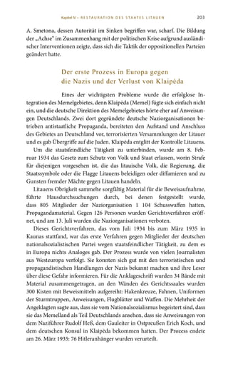 203
A. Smetona, dessen Autorität im Sinken begriffen war, scharf. Die Bildung
der „Achse“ im Zusammenhang mit der politischen Krise aufgrund ausländi-
scher Interventionen zeigte, dass sich die Taktik der oppositionellen Parteien
geändert hatte.
Der erste Prozess in Europa gegen
die Nazis und der Verlust von Klaipėda
Eines der wichtigsten Probleme wurde die erfolglose In-
tegration des Memelgebietes, denn Klaipėda (Memel) fügte sich einfach nicht
ein, und die deutsche Direktion des Memelgebietes hörte eher auf Anweisun-
gen Deutschlands. Zwei dort gegründete deutsche Naziorganisationen be-
trieben antistaatliche Propaganda, bereiteten den Aufstand und Anschluss
des Gebietes an Deutschland vor, terrorisierten Versammlungen der Litauer
und es gab Übergriffe auf die Juden. Klaipėda entglitt der Kontrolle Litauens.
Um die staatsfeindliche Tätigkeit zu unterbinden, wurde am 8.  Feb-
ruar 1934 das Gesetz zum Schutz von Volk und Staat erlassen, worin Strafe
für diejenigen vorgesehen ist, die das litauische Volk, die Regierung, die
Staatssymbole oder die Flagge Litauens beleidigen oder diffamieren und zu
Gunsten fremder Mächte gegen Litauen handeln.
Litauens Obrigkeit sammelte sorgfältig Material für die Beweisaufnahme,
führte Hausdurchsuchungen durch, bei denen festgestellt wurde,
dass 805  Mitglieder der Naziorganisation 1  104  Schusswaffen hatten,
Propagandamaterial. Gegen 126 Personen wurden Gerichtsverfahren eröff-
net, und am 13. Juli wurden die Naziorganisationen verboten.
Dieses Gerichtsverfahren, das vom Juli  1934 bis zum März  1935 in
Kaunas stattfand, war das erste Verfahren gegen Mitglieder der deutschen
nationalsozialistischen Partei wegen staatsfeindlicher Tätigkeit, zu dem es
in Europa nichts Analoges gab. Der Prozess wurde von vielen Journalisten
aus Westeuropa verfolgt. Sie konnten sich gut mit den terroristischen und
propagandistischen Handlungen der Nazis bekannt machen und ihre Leser
über diese Gefahr informieren. Für die Anklageschrift wurden 34 Bände mit
Material zusammengetragen, an den Wänden des Gerichtssaales wurden
300 Kisten mit Beweismitteln aufgereiht: Hakenkreuze, Fahnen, Uniformen
der Sturmtruppen, Anweisungen, Flugblätter und Waffen. Die Mehrheit der
Angeklagten sagte aus, dass sie vom Nationalsozialismus begeistert sind, dass
sie das Memelland als Teil Deutschlands ansehen, dass sie Anweisungen von
dem Naziführer Rudolf Heß, dem Gauleiter in Ostpreußen Erich Koch, und
dem deutschen Konsul in Klaipėda bekommen hatten. Der Prozess endete
am 26. März 1935: 76 Hitleranhänger wurden verurteilt.
Kapitel IV • R es ta ur at i o n des S ta at es L i ta ue n
 