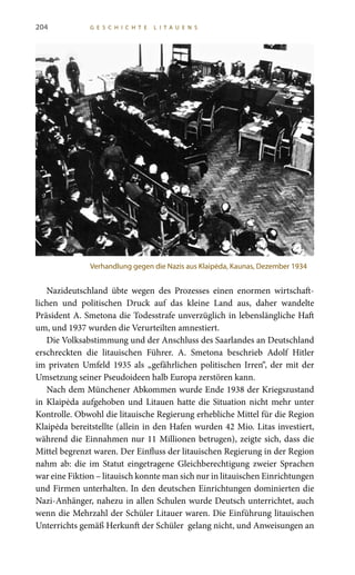 204 G E S C H I C H T E L I T A U E N S
Nazideutschland übte wegen des Prozesses einen enormen wirtschaft-
lichen und politischen Druck auf das kleine Land aus, daher wandelte
Präsident A. Smetona die Todesstrafe unverzüglich in lebenslängliche Haft
um, und 1937 wurden die Verurteilten amnestiert.
Die Volksabstimmung und der Anschluss des Saarlandes an Deutschland
erschreckten die litauischen Führer. A.  Smetona beschrieb Adolf Hitler
im privaten Umfeld 1935 als „gefährlichen politischen Irren“, der mit der
Umsetzung seiner Pseudoideen halb Europa zerstören kann.
Nach dem Münchener Abkommen wurde Ende 1938 der Kriegszustand
in Klaipėda aufgehoben und Litauen hatte die Situation nicht mehr unter
Kontrolle. Obwohl die litauische Regierung erhebliche Mittel für die Region
Klaipėda bereitstellte (allein in den Hafen wurden 42 Mio. Litas investiert,
während die Einnahmen nur 11 Millionen betrugen), zeigte sich, dass die
Mittel begrenzt waren. Der Einfluss der litauischen Regierung in der Region
nahm ab: die im Statut eingetragene Gleichberechtigung zweier Sprachen
war eine Fiktion – litauisch konnte man sich nur in litauischen Einrichtungen
und Firmen unterhalten. In den deutschen Einrichtungen dominierten die
Nazi-Anhänger, nahezu in allen Schulen wurde Deutsch unterrichtet, auch
wenn die Mehrzahl der Schüler Litauer waren. Die Einführung litauischen
Unterrichts gemäß Herkunft der Schüler gelang nicht, und Anweisungen an
Verhandlung gegen die Nazis aus Klaipėda, Kaunas, Dezember 1934
 