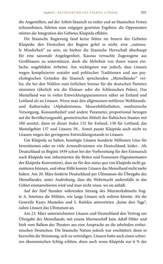 205
die Angestellten, auf der Arbeit litauisch zu reden und an litauischen Festen
teilzunehmen, führten zum entgegen gesetzten Ergebnis: die Opponenten
störten die Integration des Gebietes Klaipėda effektiv.
Die litauische Regierung fand keine Stütze im Innern des Gebietes
Klaipėda: den Deutschen der Region gefiel es nicht, eine „nationa-
le Minderheit“ zu sein, sie hielten die litauische Herrschaft überhaupt
für eine saisonale Angelegenheit. Kaunas versuchte Zugezogene aus
Großlitauen zu unterstützen, doch die Mehrheit von ihnen waren ein-
fache, ungebildete Arbeiter. Am wichtigsten war jedoch, dass Litauen
wegen komplizierter sozialer und politischer Traditionen und aus psy-
chologischen Gründen die litauisch sprechenden „Memelländer“ ver-
lor, die bei den Wahlen zum örtlichen Seimas für die deutschen Parteien
stimmten (ähnlich wie die Elsässer oder die Schlesischen Polen). Das
Memelland war in vielen Entwicklungsparametern näher an Estland und
Lettland als an Litauen. Wenn man den allgemeinen mittleren Wohlstands-
und Kulturindex (Alphabetismus, Massenbibliotheken, medizinische
Versorgung, Konsumbedarf und andere Parameter, proportional bezogen
auf die Bevölkerungszahl, geometrisches Mittel) der Baltischen Staaten mit
100 ansetzt, dann ist dieser Index 132 für Estland, 138 für Lettland, das
Memelgebiet 137 und Litauen 59... Somit passte Klaipėda auch nicht zu
Litauen wegen des geringeren Entwicklungsstands in Litauen.
Um Klaipėda zu halten, benötigte Litauen hunderte Millionen Litas für
Investitionen oder so viele Armeedivisionen wie Deutschland, leider... Als
Deutschland zu Beginn 1939 schon bei der Vorbereitung für den Einmarsch
nach Klaipėda war, informierten die Briten und Franzosen (Signatarstaaten
der Klaipėda-Konvention), dass sie für den status quo von Klaipėda nicht ga-
rantieren können, und ohne Hilfe konnte Litauen das Memelland nicht mehr
halten. Am 20. März forderte Deutschland per Ultimatum die Übergabe des
Memellandes, unter Androhung, dass die Wehrmacht andernfalls in das
Gebiet einmarschieren wird und man nicht wisse, wo sie anhält.
Auf der fünf Stunden währenden Sitzung des Ministerkabinetts frag-
te A. Smetona die Militärs, wie lange Litauen sich wehren könnte. Als die
Generäle Kazys Musteikis und S.  Raštikis antworteten „keine drei Tage“,
nahm Litauen das Ultimatum an.
Am 23. März unterzeichneten Litauen und Deutschland den Vertrag zur
Übergabe des Memellands; mit einem Marineschiff kam Adolf Hitler und
hielt vom Balkon des Theaters aus eine Ansprache an die jubelnden einhei-
mischen Deutschen. Die litauische Nation jedoch war erschüttert, denn es
herrschte die Stimmung, sich zu verteidigen. Litauen hatte auch einen schwe-
ren ökonomischen Schlag erlitten, denn auch wenn Klaipėda nur 6 % der
Kapitel IV • R es ta ur at i o n des S ta at es L i ta ue n
 