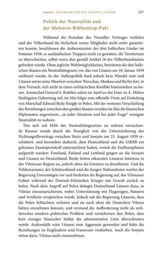 207
Politik der Neutralität und
der Molotow-Ribbentrop-Pakt
Während die Postulate des Versailler Vertrages verfielen
und der Völkerbund die Sicherheit seiner Mitglieder nicht mehr garantie-
ren konnte, beschlossen die Außenminister der drei baltischen Länder im
Sommer 1938, es ausländischen Truppen nicht zu gestatten, ihr Territorium
zu überschreiten, selbst wenn dies gemäß Artikel 16 des Völkerbundstatuts
gefordert würde. Ohne jegliche Wahlmöglichkeiten, bereiteten die drei balti-
schen Staaten ein Neutralitätsgesetz vor, das von Litauen am 10. Januar 1939
ratifiziert wurde. In der Außenpolitik fand jedoch kein Wandel statt und
Litauen setzte seine Manöver zwischen Warschau, Moskau und Berlin fort, in
dem Versuch, sich nicht in einen militärischen Konflikt hineinziehen zu las-
sen. Armeechef General S. Raštikis nahm im April an der Feier zu A. Hitlers
fünfzigsten Geburtstag teil, im Mai folgte eine offizielle Visite auf Einladung
von Marschall Edward Rydz-Śmigły in Polen. Mit der weiteren Verschärfung
der Beziehungen zwischen den großen Staaten wurden im Mai die litauischen
Diplomaten angewiesen, „in jeder Situation und bei jeder Frage“ strengste
Neutralität zu wahren.
Das sich mit Hilfe des Neutralitätsgesetzes zu wehren versuchen-
de Kaunas wurde durch die Neuigkeit von der Unterzeichnung des
Nichtangriffsvertrags zwischen Nazis und Sowjets am 23. August 1939 er-
schüttert, und besonders dadurch, dass Deutschland und die UdSSR ein
geheimes Zusatzprotokoll unterzeichnet hatten, womit die Einflusssphären
aufgeteilt wurden: Finnland, Estland und Lettland gingen an die Sowjets
und Litauen an Deutschland. Beide Seiten erkannten Litauens Interesse in
der Vilniusser Region an, jedoch ohne die Grenzen zu detaillieren. Und die
Voldemarianer, der Schützenbund und die Jungen Nationalisten warfen der
Regierung Unvermögen vor und forderten die Regierung auf, das Vilniusser
Gebiet während des Deutsch-Polnischen Krieges mit Gewalt zurück zu
holen. Nach dem Angriff auf Polen drängte Deutschland Litauen dazu, in
Vilnius einzumarschieren, wobei Unterstützung mit Flugzeugen, Panzern
und Artillerie versprochen wurde. Jedoch sah die Regierung Litauens, dass
die Polen Schlachten verloren und sie auch ohne die Deutschen Vilnius
hätten einnehmen können, und verstand die Aufforderung nicht als mili-
tärisches sondern politisches Problem und versicherten den Polen, dass
kein einziger litauischer Soldat die administrative Linie überschreiten
werde. Andernfalls wäre Litauen zum Aggressor geworden und hätte die
Beziehungen zu Engländern und Franzosen verdorben. Auch die Sowjets
rieten dazu, Vilnius nicht einzunehmen.
Kapitel IV • R es ta ur at i o n des S ta at es L i ta ue n
 