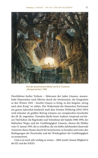 21
Durchlebens herber Verluste – Holocaust der Juden Litauens, massen-
hafte Deportation nach Sibirien durch die Sowjetunion, die Emigration
in den Westen 1944 – brachte Litauen es fertig, in den längsten „Krieg
nach dem Krieg“ zu ziehen. Der Widerstand der litauischen Partisanen
ein ganzes Jahrzehnt hindurch nach dem Zweiten Weltkrieg (1945-1953)
wird mitunter als größter Beitrag Litauens zur europäischen Geschichte
des 20. Jh. angesehen. Trotzdem dürfte heute Anderes Anspruch auf die-
sen Titel haben: die Begründer und Teilnehmer der Sajūdis 1988-1990, des
Baltischen Weges und der Unabhängigkeit Litauens, ebenso die Helden
vom 13. Januar 1991, die es schafften, die ein halbes Jahrhundert dauernde
Annexion dieses Staates durch die Sowjetunion zu beenden und unter den
Bedingungen der Perestroika und der Wiedergeburt die Unabhängigkeit
zu restaurieren.
Und es ist noch sehr wichtig zu wissen – 2004 wurde Litauen Mitglied in
der EU und der NATO.
Eins der berühmtesten Werke von M. K. Čiurlionis
„Königsmärchen“, 1909
Einleitung • L I TA U E N – E I N T E I L V O N M I T T E L E U R O PA
 