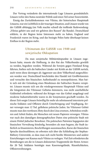 210 G E S C H I C H T E L I T A U E N S
Der Vertrag veränderte die internationale Lage Litauens grundsätzlich:
Litauen verlor den Status neutraler Politik und einen Teil seiner Souveränität.
Einzig das Zurückbekommen von Vilnius, der historischen Hauptstadt
Litauens, war ein Lichtblick in der traurigen Situation, und Litauen wurde von
der UdSSR abhängig (im Volk machte schnell die treffende Redewendung:
„Vilnius gehört uns und wir gehören den Russen“ die Runde). Deutschland
erklärte, in der Region keine Interessen mehr zu haben, England und
Frankreich waren im Krieg, und das besiegte Polen hatte überhaupt keinen
Einfluss in der Region mehr.
Ultimatum der UdSSR von 1940 und
sowjetische Okkupation
Da man sowjetische Militärstützpunkte in Litauen zuge-
lassen hatte, musste die Hoffnung, in den Rat des Völkerbundes gewählt
zu werden, begraben werden. Während die Sowjets gegen Finnland Krieg
führten, hielten sich die baltischen Länder mit Kritik an der UdSSR zurück,
auch wenn diese deswegen als Aggressor aus dem Völkerbund ausgeschlos-
sen worden war. Deutschland beschränkte den Handel mit Großbritannien
und versuchte den litauischen Außenhandel zu monopolisieren. Man hat-
te sich mit der Gründung eines Bündnisses der baltischen Staaten verspä-
tet. Litauen musste sich um die wiedergewonnene Hauptstadt Vilnius und
die Integration des Vilniusser Gebietes kümmern, was nicht unerhebliche
Geldmittel erforderte: während des Krieges war das Gebiet ausgelaugt und
moderne Industriebetriebe waren in die Sowjetunion geschafft worden. Zu
dieser Zeit sorgte Litauen freiwillig für mehr als zehntausend internierte pol-
nische Soldaten und Offiziere durch Unterbringung und Verpflegung, fer-
ner versorgte man 12 Tsd. geflohene polnische Juden. Im Vilniusser Gebiet
musste man den wertlosen Złoty durch den Litas ersetzen, Arbeitslose ernäh-
ren und Arbeit finden, die Menschen mit neuen Papieren versorgen. Vilnius
war nach den damaligen demographischen Daten eine polnische Stadt mit
einem Drittel jüdischer Bewohner. Die polnischen Patrioten begegneten der
litauischen Verwaltung feindselig, besonders als man begann, die Stadt äu-
ßerlich zu lituanisieren, Beschriftungen auszutauschen, Kurse der litauischen
Sprache durchzuführen; sie erbosten sich über die Schließung der Stephan-
Báthory-Universität, so dass man sich nicht beeilte Ministerien und andere
Einrichtungen von Kaunas nach Vilnius zu verlegen. Viel Zeit erforderten die
Bemühungen um die in Litauen dislozierten Truppenteile der Roten Armee:
für 20  Tsd.  Soldaten benötigte man Kasernengelände, Räumlichkeiten,
Offizierswohnungen.
 