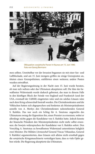 212 G E S C H I C H T E L I T A U E N S
men sollten. Unmittelbar vor der Invasion begannen sie mit einer See- und
Luftblockade, und am 15. Juni morgens griffen sie einige Grenzposten an,
töteten einen Grenzpolizisten, entführten einen weiteren; andere Posten
wurden entwaffnet.
Auf der Regierungssitzung in der Nacht zum 15. Juni wurde beraten,
ob man sich wehren oder das Ultimatum akzeptieren soll. Die Idee des be-
waffneten Widerstands wurde dadurch gebremst, das man in diesem Falle
in den künftigen Block der Feinde von England und Frankreich (und der
USA, eventuell der UdSSR) eingetreten wäre und ein solches Litauen wäre
nach dem Krieg schmerzhaft bestraft worden. Die Christdemokraten und die
Völkischen hatten sich abgesprochen und forderten als Ministerpräsidenten
anstelle von A.  Merkys den Christdemokraten nahestehenden General
S.  Raštikis. Das war noch ein Schlag für A.  Smetona: angesichts des
Ultimatums zwang die Opposition ihn, einen Premier zu ernennen, wobei er
allerdings nichts gegen die Kandidatur von S. Raštikis hatte. Jedoch konnte
der litauische Präsident den Ministerpräsidenten nicht mehr selbst ernen-
nen: die Sowjets widersprachen der Kandidatur von S. Raštikis sofort. Den
Vorschlag A. Smetonas zu bewaffnetem Widerstand unterstützten lediglich
zwei Minister. Die Militärs (Armeechef General Vincas Vitkauskas, General
S. Raštikis) argumentierten, dass Litauen sich alleine nicht ernsthaft gegen
die sowjetische Kriegsmaschinerie verteidigen kann, dass es viele Opfer ge-
ben würde. Die Regierung akzeptierte das Ultimatum.
Okkupation: sowjetische Panzer in Kaunas am 15. Juni 1940.
Foto von Georg Biermann
 