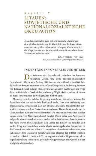 K a p i t e l V
LITAUEN:
SOWJETISCHE UND
NATIONALSOZIALISTISCHE
OKKUPATION
„Man kann vermuten, dass, falls wir litauische Literatur aus
dem gleichen Zeitalter wie die älteste Literatur der Inder hätten,
man mit einer größeren Gewissheit behaupten könnte, dass sich
die Wiege der arischen Sprache auf dem von Litauern bewohnten
Territorium befunden habe.“
ISAAC TAYLOR (1787–1865)
Aus „Herkunft der Arier“ („The Origins of the Aryans“)
In den Fängen von Stalin und Hitler
Der Zeitraum der Freundschaft zwischen der kommu-
nistischen UdSSR und dem nationalsozialistischen
Deutschland näherte sich Anfang 1940 ihrem entscheidenden Konflikt: bei-
de totalitäre Staaten bereiteten sich auf den Krieg um die Eroberung Europas
vor. Litauen befand sich im Hintergrund des Zweiten Weltkrieges im Wege
dieser militärischen Großmächte und erwog Möglichkeiten, wie es nicht nur
als Staat, sondern auch als Volk erhalten bleiben kann.
Abzuwägen, unter welcher Regierung man besser überleben würde, der
deutschen oder der russischen, hieß noch nicht, dass man frühzeitig auf-
gegeben hatte, sondern nur, dass ein kleines Land seine Möglichkeiten ein-
schätzen musste: endlose Diskussionen zu diesem Thema fanden nicht nur in
Cafés, sondern auch im Präsidialamt statt. Die meisten europäischen Länder
waren schon von Nazi-Deutschland besetzt, Polen unter den Aggressoren
aufgeteilt; also verstand man auch in den baltischen Staaten, dass sie jetzt an
der Reihe waren. Die Möglichkeit sich „unter den Russen“ zu befinden und
so den Krieg durchzustehen, wurde als ein vorübergehender Rückschritt in
die Zeiten Russlands von Nikolai II. angesehen, ohne dabei zu beachten, was
sich hinter dem totalitären bolschewikischen Regime der UdSSR wirklich
versteckte: Nikolai II. hatte mit Terror regiert und seine Opponenten, ideo-
logisch feindliche soziale und politische Gruppierungen mit Gewalt isoliert
und physisch vernichtet.
 