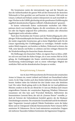 215
Die Sowjetunion nutzte die internationale Lage und die Tatsache aus,
dass die Aufmerksamkeit der ganzen Welt auf den Einmarsch der deutschen
Wehrmacht in Paris gerichtet war und besetzte im Sommer 1940 nicht nur
Litauen, Lettland und Estland, sondern inkorporierte sie auch innerhalb we-
niger Wochen in die UdSSR, gleichzeitig mit der gewaltsamen Einführung des
angeblich demokratischen Regimes (offiziell „Volksdemokratie“ genannt).
So kamen verheerende Zeiten: nacheinander wechselten sich Okku-
pationen durch zwei totalitäre Regime, die alle vernichteten, die sich wehr-
ten oder das Regime aufgrund ihrer politischen, sozialen oder ethnischen
Zugehörigkeit nicht zufrieden stellten.
Nach dem Durchziehen der Fronten und der Niederschlagung des zehn-
jährigen Widerstandskampfes des litauischen Volkes mit Waffengewalt durch
die wieder eingerückte Sowjetarmee, gab es keine Möglichkeit mehr für die
Litauer eigenständig ihre Unabhängigkeit zu verteidigen. Deshalb wurden
andere Mittel eingesetzt, um bestehen zu bleiben, Widerstand zu leisten, das
Volk, seine Sprache und Kultur zu schützen und den richtigen Moment für
die Wiederherstellung des litauischen Staates abzuwarten.
Die Hoffnungen des litauischen Volkes, im eigenen Staat zu leben, erfüll-
ten sich erst zum Ende des Kalten Krieges, als es zum zweiten Mal im 20 Jh.
gelang, die Unabhängigkeit des Staates wiederherzustellen, internationale
Anerkennung wiederzuerlangen und zu einem vollwertigen Mitglied der
westlichen Welt und des demokratischen Europas zu werden.
Sowjetisierung Litauens
Am16. Juni1940marschiertendieDivisionendersowjetischen
Armee in Litauen ein, womit Lettland und Estland von Deutschland isoliert
waren. In der Folge wurden auch diese beiden baltischen Länder blitzschnell
besetzt. Seitdem nahm das Schicksal der drei Länder einen sehr ähnlichen
Lauf. Die wahre Macht gelang nicht in die Hände der im Land gebliebenen
Minister, sondern in die des am Abend des 15. Juni aus Moskau nach Litauen
eingetroffenen Emissärs der sowjetischen Regierung Wladimir Dekanosow
(zusammen mit ihm kam auch Wsewolod Merkulow, Stellvertreter des
Innenministers Lawrenti Beria, der sich als „Genosse Petrow“ vorstellte, je-
doch als Vertreter der Geheimdienste heimlich agierte), der die Moskauer
Entscheidungen umsetzte. Die sowjetische Gesandtschaft und ihr bevollmäch-
tigter Vorgesetzter (russisch polpred) Nikolai Pozdniakow sowie die bisher
kleine und im Untergrund wirkende Kommunistische Partei Litauens (KPL)
assistierten W. Dekanosow. Die im Land stationierten sowjetischen Truppen
mit mehreren Tausenden Soldaten bestimmten die begonnenen Ereignisse.
Kapitel V • LITAUEN: SOWJETISCHE UND NATIONALSOZIALISTISCHE OKKUPATION
 