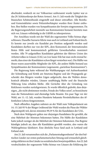 217
abschiedet, wodurch sie zur Volksarmee umbenannt wurde (später war es
das 29. Schützenkorps der Roten Armee). Am 11. Juli wurde die Tätigkeit des
litauischen Schützenbunds eingestellt und dieser entwaffnet. Alle Bezirks-
und Gemeindeleiter sowie Polizeioberhäupter wurden ihrer Ämter entho-
ben. Ihre Stellen wurden von Sympathisanten der Sowjets eingenommen. Da
die Regierungsmehrheit nunmehr aus Kommunisten bestand, bereitete man
sich vor, Litauen vollständig in die UdSSR zu inkorporieren.
Der Anschluss wurde mit der Wahl des sogenannten Volks-Seimas abge-
schlossen. Dasselbe Szenario führte man auch in Lettland und Estland durch.
Es konnte nur jeweils ein Kandidat pro Position aufgestellt werden und
Kandidaten durften nur von der KPL, dem Komsomol, der Internationalen
Roten Hilfe und kommunistisch geführten Gewerkschaften nominiert
werden. Alle 79 aufgestellten Kandidaten gehörten der fiktiven Union des
Arbeitervolkes in Litauen (UAL) an (vor lauter Eile hat man nicht einmal be-
merkt, dass einer der Kandidaten schon längst verstorben war). Die Hälfte von
ihnen waren auserwählte Mitglieder der KPL, die andere Hälfte bestand aus
Sympathisanten der Kommunisten (sogenannte „parteilose Kommunisten“).
Die Regierung hatte während der Wahlkampagne viel Aufmerksamkeit
der Schmähung und Kritik am Smetona-Regime und der Propaganda ge-
schenkt: den Bürgern wurden Lügen aufgetischt, dass die Wahlen demo-
kratisch ablaufen würden, Litauen unabhängig bleibe und die litauische
Währung Litas erhalten bleibe. Alle Gerüchte über die Gründung von
Kolchosen wurden zurückgewiesen. Es wurde öffentlich gedroht, dass dieje-
nigen, „die nicht abstimmen werden, Feinde des Volkes seien“, so bezeichnete
man die Nationalisten und ehemalige hohe Beamte. Ein paar Tage vor der
Wahl, am 11.-12. Juli, wurden Hunderte bekannte Persönlichkeiten des öf-
fentlichen Lebens festgenommen.
Nach offiziellen Angaben nahmen an der Wahl zum Volksparlament am
14.-15. Juli 95 % der Bürger (während der Wahl wurden die Pässe der Wähler
abgestempelt) teil, davon stimmten 99,19 % für die Kandidaten der UAL.
Nach dem Wahlgesetz galten nur diejenigen Kandidaten für gewählt, die
eine Mehrheit der Stimmen bekommen hatten. Die Hälfte der Kandidaten
hatte jedoch weniger als die Mehrheit der Stimmen bekommen. Das Regime
kündigte jedoch an, dass alle Kandidaten gewählt wurden, also waren die
Wahlergebnisse falsifiziert. Eine ähnliche Farce fand auch in Lettland und
Estland statt.
Am 21. Juli versammelten sich die „Parlamentsabgeordneten“ der drei bal-
tischen Länder zur ersten parlamentarischen Sitzung und erstaunlich gleich-
zeitigerklärtensieihreLänderzusozialistischenSowjetrepubliken.Am22. Juli
verabschiedete der sogenannte Volks-Seimas von Litauen die Erklärung der
Kapitel V • LITAUEN: SOWJETISCHE UND NATIONALSOZIALISTISCHE OKKUPATION
 