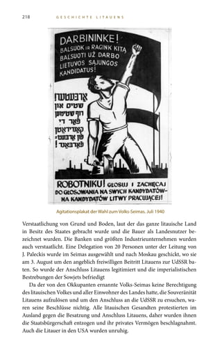 218 G E S C H I C H T E L I T A U E N S
Verstaatlichung von Grund und Boden, laut der das ganze litauische Land
in Besitz des Staates gebracht wurde und die Bauer als Landesnutzer be-
zeichnet wurden. Die Banken und größten Industrieunternehmen wurden
auch verstaatlicht. Eine Delegation von 20 Personen unter der Leitung von
J. Paleckis wurde im Seimas ausgewählt und nach Moskau geschickt, wo sie
am 3. August um den angeblich freiwilligen Beitritt Litauens zur UdSSR ba-
ten. So wurde der Anschluss Litauens legitimiert und die imperialistischen
Bestrebungen der Sowjets befriedigt
Da der von den Okkupanten ernannte Volks-Seimas keine Berechtigung
des litauischen Volkes und aller Einwohner des Landes hatte, die Souveränität
Litauens aufzulösen und um den Anschluss an die UdSSR zu ersuchen, wa-
ren seine Beschlüsse nichtig. Alle litauischen Gesandten protestierten im
Ausland gegen die Besatzung und Anschluss Litauens, daher wurden ihnen
die Staatsbürgerschaft entzogen und ihr privates Vermögen beschlagnahmt.
Auch die Litauer in den USA wurden unruhig.
Agitationsplakat der Wahl zum Volks-Seimas. Juli 1940
 