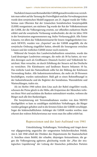219
NachdemLitauenzumBestandteilderUdSSRgemachtwordenwar,verzich-
tete man sofort auf die Tarnung der Freiwilligkeit und das Verwaltungssystem
wurde dem sowjetischen Modell angepasst: am 25. August wurde der Volks-
Seimas zum Obersten Rat der Litauischen Sozialistischen Sowjetrepublik
(LiSSR) reorganisiert, am nächsten Tag wurde der Rat der Volkskommissare
der LiSSR, der die Volksregierung ersetzte, zur offiziellen exekutiven Macht
erklärt und die sowjetische Verfassung verabschiedet, die der im Jahre 1936
in der Sowjetunion angenommenen sog. Stalin-Verfassung glich. Alle Ämter
Litauens, vor allem das Volkskommissariat für Innere Angelegenheiten (rus-
sisch NKWD), wurden von „Experten“ aus der UdSSR ausgefüllt, die die
sowjetische Ordnung eingeführt hatten, obwohl die Innengrenze zwischen
Litauen und der restlichen UdSSR immer noch existierte.
Während die Sowjets ihre Landwirtschaftsreform umsetzten, wurde das
Land denjenigen Landwirten entzogen, die mehr als 30 ha hatten, sie wur-
den deswegen auch als Großbauern (litauisch buožės) und Volksfeinde be-
zeichnet. Man versuchte, sie durch Erhöhung der Steuern auf das Dreifache
zu vernichten. Die Kleinbauern und landlosen Bauern bekamen 10  ha.
Das restliche Land des Nationalfonds sollte bei der Bildung der Kolchosen
Verwendung finden. Alle Industrieunternehmen, die mehr als 20 Personen
beschäftigten, wurden nationalisiert. Bald gab es einen Rohstoffmangel in
der Industriebranche und die Begleiter des Sozialismus, Warendefizite und
Warteschlangen, trafen ein.
Als im Herbst 1940 neben dem Litas auch der Rubel eingeführt wurde,
schossen die Preise gleich in die Höhe, alle Ersparnisse der Menschen verlo-
ren ihren Wert und nachdem die Banken nationalisiert wurden, verloren die
Bürger auch alle ihre Bankeinlagen.
Die Sowjetisierung mit Terrormaßnahmen wurden von dem NKWD
durchgeführt: es kam zu unzähligen nächtlichen Verhaftungen, die Bürger
wurden gefangen gehalten und in die fernsten Ecken der UdSSR verschleppt.
Sogar die leidenschaftlichsten Anhänger der UdSSR wurden wortlos: man
erkennt den wahren Bolschewismus nur wenn man ihn selbst erlebt hat.
Repressionen und der Juni-Aufstand von 1941
Unterdrückung, Verhaftungen, Vertreibung und Angst davor
war allgegenwärtig angesichts der umgesetzten bolschewikischen Politik.
Am 6. Juli 1940 erließ der Direktor des Departements für Staatssicherheit
A. Sniečkus einen Befehl, der erlaubte, diejenigen festzunehmen, die ge-
gen die Volksregierung agitieren; gleichzeitig wurde der „Plan der stra-
tegischen Liquidierung“ der Leitung der litauischen politischen Parteien
Kapitel V • LITAUEN: SOWJETISCHE UND NATIONALSOZIALISTISCHE OKKUPATION
 