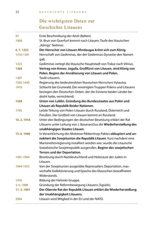 22 G E S C H I C H T E L I T A U E N S
Die wichtigsten Daten zur
Geschichte Litauens
97	 Erste Beschreibung der Aesti (Balten).
1009	 St. Brun von Querfurt kommt nach Litauen; Taufe des litauischen
„Königs“ Netimer.
6. 7. 1253	 Der Herrscher von Litauen Mindaugas krönt sich zum König.
1316-1341	Herrschaft von Gediminas, der der Gediminas-Dynastie den Namen
gab.
1323	 Gediminas verlegt die litauische Hauptstadt von Trakai nach Vilnius.
1385	 Vertrag von Krewo. Jogaila, Großfürst von Litauen, wird König von
Polen. Beginn der Annäherung von Litauen und Polen.
1387	Taufe Litauens.
1392-1430	 Regierung des bedeutendsten litauischen Herrschers Vytautas.
1410	 Schlacht bei Grunwald. Die vereinigten Truppen Polens und Litauens
besiegen den Deutschen Orden, der die Existenz beider Länder be-
droht hatte, vernichtend.
1569	 Union von Lublin. Gründung des Bundesstaates aus Polen und
Litauen als Republik Beider Nationen.
1795	Letzte Teilung von Polen-Litauen durch Russland, Österreich und
Preußen. Der Großteil von Litauen kommt an Russland.
16. 2. 1918	 Unter den Bedingungen der deutschen Besetzung erklärt der Rat
Litauens unter Leitung von J. Basanavičius die Wiederherstellung des
unabhängigen Staates Litauen.
15. 6. 1940	 In Verwirklichung des Molotow-Ribbentrop-Paktes okkupiert und an-
nektiert die Sowjetunion die Republik Litauen. Kurz nachdem eine
Marionettenregierung installiert worden war, wurde die Litauische
Sozialistische Sowjetrepublik ausgerufen. Beginn des sowjetischen
Terrors und der Deportation.
1941-1944	 Besetzung durch Nazideutschland und Holocaust der Juden in
Litauen.
1944-1953	 Von der Sowjetunion ausgeübte Repressalien, Deportation, mas-
senhafte Kollektivierung und Epoche des litauischen bewaffneten
Widerstands.
1976	 Bildung der Helsinki-Gruppe.
3. 6. 1988	 Gründung der Reformbewegung Litauens (Sąjūdis).
11. 3. 1991	 Der Oberste Rat der Republik Litauen erklärt die Wiederherstellung
der Unabhängigkeit Litauens.
2004	Litauen wird Mitglied in der EU und der NATO.
 