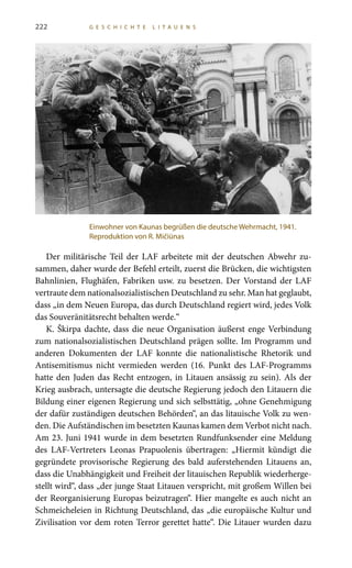 222 G E S C H I C H T E L I T A U E N S
Der militärische Teil der LAF arbeitete mit der deutschen Abwehr zu-
sammen, daher wurde der Befehl erteilt, zuerst die Brücken, die wichtigsten
Bahnlinien, Flughäfen, Fabriken usw. zu besetzen. Der Vorstand der LAF
vertraute dem nationalsozialistischen Deutschland zu sehr. Man hat geglaubt,
dass „in dem Neuen Europa, das durch Deutschland regiert wird, jedes Volk
das Souveränitätsrecht behalten werde.“
K. Škirpa dachte, dass die neue Organisation äußerst enge Verbindung
zum nationalsozialistischen Deutschland prägen sollte. Im Programm und
anderen Dokumenten der LAF konnte die nationalistische Rhetorik und
Antisemitismus nicht vermieden werden (16.  Punkt des LAF-Programms
hatte den Juden das Recht entzogen, in Litauen ansässig zu sein). Als der
Krieg ausbrach, untersagte die deutsche Regierung jedoch den Litauern die
Bildung einer eigenen Regierung und sich selbsttätig, „ohne Genehmigung
der dafür zuständigen deutschen Behörden“, an das litauische Volk zu wen-
den. Die Aufständischen im besetzten Kaunas kamen dem Verbot nicht nach.
Am 23. Juni 1941 wurde in dem besetzten Rundfunksender eine Meldung
des LAF-Vertreters Leonas Prapuolenis übertragen: „Hiermit kündigt die
gegründete provisorische Regierung des bald auferstehenden Litauens an,
dass die Unabhängigkeit und Freiheit der litauischen Republik wiederherge-
stellt wird“, dass „der junge Staat Litauen verspricht, mit großem Willen bei
der Reorganisierung Europas beizutragen“. Hier mangelte es auch nicht an
Schmeicheleien in Richtung Deutschland, das „die europäische Kultur und
Zivilisation vor dem roten Terror gerettet hatte“. Die Litauer wurden dazu
Einwohner von Kaunas begrüßen die deutsche Wehrmacht, 1941.
Reproduktion von R. Mičiūnas
 