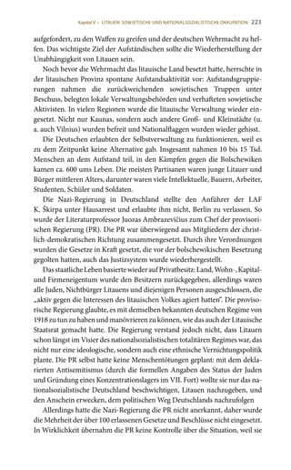 223
aufgefordert, zu den Waffen zu greifen und der deutschen Wehrmacht zu hel-
fen. Das wichtigste Ziel der Aufständischen sollte die Wiederherstellung der
Unabhängigkeit von Litauen sein.
Noch bevor die Wehrmacht das litauische Land besetzt hatte, herrschte in
der litauischen Provinz spontane Aufstandsaktivität vor: Aufstandsgruppie-
rungen nahmen die zurückweichenden sowjetischen Truppen unter
Beschuss, belegten lokale Verwaltungsbehörden und verhafteten sowjetische
Aktivisten. In vielen Regionen wurde die litauische Verwaltung wieder ein-
gesetzt. Nicht nur Kaunas, sondern auch andere Groß- und Kleinstädte (u.
a. auch Vilnius) wurden befreit und Nationalflaggen wurden wieder gehisst.
Die Deutschen erlaubten der Selbstverwaltung zu funktionieren, weil es
zu dem Zeitpunkt keine Alternative gab. Insgesamt nahmen 10 bis 15 Tsd.
Menschen an dem Aufstand teil, in den Kämpfen gegen die Bolschewiken
kamen ca. 600 ums Leben. Die meisten Partisanen waren junge Litauer und
Bürger mittleren Alters, darunter waren viele Intellektuelle, Bauern, Arbeiter,
Studenten, Schüler und Soldaten.
Die Nazi-Regierung in Deutschland stellte den Anführer der LAF
K. Škirpa unter Hausarrest und erlaubte ihm nicht, Berlin zu verlassen. So
wurde der Literaturprofessor Juozas Ambrazevičius zum Chef der provisori-
schen Regierung (PR). Die PR war überwiegend aus Mitgliedern der christ-
lich-demokratischen Richtung zusammengesetzt. Durch ihre Verordnungen
wurden die Gesetze in Kraft gesetzt, die vor der bolschewikischen Besetzung
gegolten hatten, auch das Justizsystem wurde wiederhergestellt.
DasstaatlicheLebenbasiertewiederaufPrivatbesitz:Land,Wohn-,Kapital-
und Firmeneigentum wurde den Besitzern zurückgegeben, allerdings waren
alle Juden, Nichtbürger Litauens und diejenigen Personen ausgeschlossen, die
„aktiv gegen die Interessen des litauischen Volkes agiert hatten“. Die proviso-
rische Regierung glaubte, es mit demselben bekannten deutschen Regime von
1918 zu tun zu haben und manövrieren zu können, wie das auch der Litauische
Staatsrat gemacht hatte. Die Regierung verstand jedoch nicht, dass Litauen
schon längst im Visier des nationalsozialistischen totalitären Regimes war, das
nicht nur eine ideologische, sondern auch eine ethnische Vernichtungspolitik
plante. Die PR selbst hatte keine Menschentötungen geplant: mit dem dekla-
rierten Antisemitismus (durch die formellen Angaben des Status der Juden
und Gründung eines Konzentrationslagers im VII. Fort) wollte sie nur das na-
tionalsozialistische Deutschland beschwichtigen, Litauen nachzugeben, und
den Anschein erwecken, dem politischen Weg Deutschlands nachzufolgen
Allerdings hatte die Nazi-Regierung die PR nicht anerkannt, daher wurde
die Mehrheit der über 100 erlassenen Gesetze und Beschlüsse nicht eingesetzt.
In Wirklichkeit übernahm die PR keine Kontrolle über die Situation, weil sie
Kapitel V • LITAUEN: SOWJETISCHE UND NATIONALSOZIALISTISCHE OKKUPATION
 