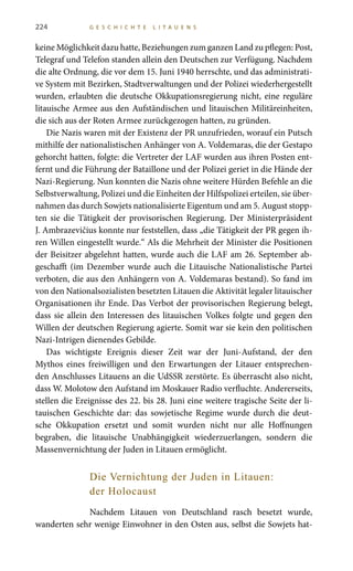 224 G E S C H I C H T E L I T A U E N S
keine Möglichkeit dazu hatte, Beziehungen zum ganzen Land zu pflegen: Post,
Telegraf und Telefon standen allein den Deutschen zur Verfügung. Nachdem
die alte Ordnung, die vor dem 15. Juni 1940 herrschte, und das administrati-
ve System mit Bezirken, Stadtverwaltungen und der Polizei wiederhergestellt
wurden, erlaubten die deutsche Okkupationsregierung nicht, eine reguläre
litauische Armee aus den Aufständischen und litauischen Militäreinheiten,
die sich aus der Roten Armee zurückgezogen hatten, zu gründen.
Die Nazis waren mit der Existenz der PR unzufrieden, worauf ein Putsch
mithilfe der nationalistischen Anhänger von A. Voldemaras, die der Gestapo
gehorcht hatten, folgte: die Vertreter der LAF wurden aus ihren Posten ent-
fernt und die Führung der Bataillone und der Polizei geriet in die Hände der
Nazi-Regierung. Nun konnten die Nazis ohne weitere Hürden Befehle an die
Selbstverwaltung, Polizei und die Einheiten der Hilfspolizei erteilen, sie über-
nahmen das durch Sowjets nationalisierte Eigentum und am 5. August stopp-
ten sie die Tätigkeit der provisorischen Regierung. Der Ministerpräsident
J. Ambrazevičius konnte nur feststellen, dass „die Tätigkeit der PR gegen ih-
ren Willen eingestellt wurde.“ Als die Mehrheit der Minister die Positionen
der Beisitzer abgelehnt hatten, wurde auch die LAF am 26. September ab-
geschafft (im Dezember wurde auch die Litauische Nationalistische Partei
verboten, die aus den Anhängern von A. Voldemaras bestand). So fand im
von den Nationalsozialisten besetzten Litauen die Aktivität legaler litauischer
Organisationen ihr Ende. Das Verbot der provisorischen Regierung belegt,
dass sie allein den Interessen des litauischen Volkes folgte und gegen den
Willen der deutschen Regierung agierte. Somit war sie kein den politischen
Nazi-Intrigen dienendes Gebilde.
Das wichtigste Ereignis dieser Zeit war der Juni-Aufstand, der den
Mythos eines freiwilligen und den Erwartungen der Litauer entsprechen-
den Anschlusses Litauens an die UdSSR zerstörte. Es überrascht also nicht,
dass W. Molotow den Aufstand im Moskauer Radio verfluchte. Andererseits,
stellen die Ereignisse des 22. bis 28. Juni eine weitere tragische Seite der li-
tauischen Geschichte dar: das sowjetische Regime wurde durch die deut-
sche Okkupation ersetzt und somit wurden nicht nur alle Hoffnungen
begraben, die litauische Unabhängigkeit wiederzuerlangen, sondern die
Massenvernichtung der Juden in Litauen ermöglicht.
Die Vernichtung der Juden in Litauen:
der Holocaust
Nachdem Litauen von Deutschland rasch besetzt wurde,
wanderten sehr wenige Einwohner in den Osten aus, selbst die Sowjets hat-
 