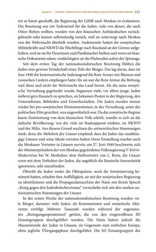 225
ten es kaum geschafft, die Regierung der LiSSR nach Moskau zu evakuieren.
Die Besetzung war ein Todesurteil für die Juden: viele von denen, die nach
Osten fliehen wollten, wurden von den litauischen Aufständischen zurück-
gebracht oder kamen selbstständig zurück, weil sie unterwegs nach Moskau
von der Wehrmacht überholt wurden. Andererseits hatten die sowjetischen
Militärkräfte und NKWD die Flüchtlinge nach Russland an der Grenze aufge-
halten, weil sie sie für Deserteure und Panikmacher hielten und wenn sie litau-
ische Dokumente sahen, verdächtigten sie die Fliehenden sofort der Spionage.
Seit dem ersten Tag der nationalsozialistischen Besetzung fühlten die
Juden eine gewisse Feindschaft eines Teils der Bürger. Das lag daran, dass im
Juni 1940 die kommunistische Judenjugend die Rote Armee mit Blumen und
russischen Liedern empfangen hatte: für sie war die Rote Armee die Rettung,
weil diese und nicht die Wehrmacht das Land betrat. Als die neue sowjeti-
sche Verwaltung gegründet wurde, begannen viele, vor allem junge, Juden
äußerst gern Russisch zu sprechen, sie bekamen Posten in der Regierung, den
Unternehmen, Behörden und Gewerkschaften. Die Juden wurden immer
wieder bei pro-sowjetischen Demonstrationen, in der Verwaltung, unter der
politischen Elite gesichtet, was ungewöhnlich war. Da das sowjetische Regime
kaum Zustimmung von dem litauischen Volk erhielt, wandte es sich an die
jüdische Bevölkerung: von der viele im Staatsapparat wirkten, im NKWD
und der Miliz. Aus diesem Grund wuchsen die antisemitischen Stimmungen
stark, denn die Mehrheit der Litauer empfand, dass die Juden das unabhän-
gige Litauen und seine Ideale verraten hatten Diese Einstellung machte auch
die Moskauer Vertreter in Litauen nervös: am 27. Juni 1940 beschwerte sich
der Ministerpräsident der von Moskau gegründeten Volksregierung V. Krėvė-
Mickevičius bei W. Merkulow, dem Stellvertreter von L. Beria, die Litauer
seien mit dem Verhalten der Juden, die angeblich die litauische Souveränität
ignorieren, sehr unzufrieden.
Obwohl die Juden weder die Okkupation, noch die Sowjetisierung be-
stimmt hatten, erlaubte ihre Auffälligkeit, sie mit der sowjetischen Regierung
zu identifizieren und die Propagandamaschine der Nazis mit ihrem Spruch
„Krieg gegen den Judenbolschewismus“ verwickelte sich mit den starken an-
tisowjetischen Stimmungen der Litauer.
In der ersten Woche der nationalsozialistischen Besetzung wurden vie-
le Bürger, darunter viele Juden, als Kommunisten und sowjetische Akti-
visten verfolgt. Mehrere Tausende wurden während der sogenann-
ten „Reinigungsoperationen“ getötet, die von den eingetroffenen SD
Einsatzgruppen durchgeführt wurden. Die Nazis hatten jedoch die
Massenmorde der Juden in Litauen, im Gegensatz zum restlichen Europa,
ohne jegliche Übergangsphase durchgeführt. Die SD Einsatzgruppen der
Kapitel V • LITAUEN: SOWJETISCHE UND NATIONALSOZIALISTISCHE OKKUPATION
 