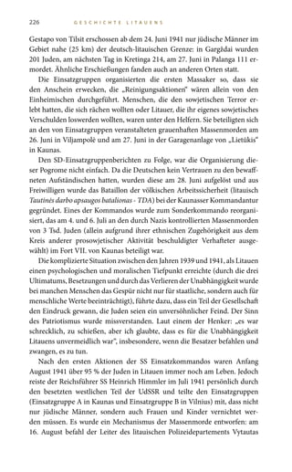 226 G E S C H I C H T E L I T A U E N S
Gestapo von Tilsit erschossen ab dem 24. Juni 1941 nur jüdische Männer im
Gebiet nahe (25 km) der deutsch-litauischen Grenze: in Gargždai wurden
201 Juden, am nächsten Tag in Kretinga 214, am 27. Juni in Palanga 111 er-
mordet. Ähnliche Erschießungen fanden auch an anderen Orten statt.
Die Einsatzgruppen organisierten die ersten Massaker so, dass sie
den Anschein erwecken, die „Reinigungsaktionen“ wären allein von den
Einheimischen durchgeführt. Menschen, die den sowjetischen Terror er-
lebt hatten, die sich rächen wollten oder Litauer, die ihr eigenes sowjetisches
Verschulden loswerden wollten, waren unter den Helfern. Sie beteiligten sich
an den von Einsatzgruppen veranstalteten grauenhaften Massenmorden am
26. Juni in Viljampolė und am 27. Juni in der Garagenanlage von „Lietūkis“
in Kaunas.
Den SD-Einsatzgruppenberichten zu Folge, war die Organisierung die-
ser Pogrome nicht einfach. Da die Deutschen kein Vertrauen zu den bewaff-
neten Aufständischen hatten, wurden diese am 28. Juni aufgelöst und aus
Freiwilligen wurde das Bataillon der völkischen Arbeitssicherheit (litauisch
Tautinės darbo apsaugos batalionas - TDA) bei der Kaunasser Kommandantur
gegründet. Eines der Kommandos wurde zum Sonderkommando reorgani-
siert, das am 4. und 6. Juli an den durch Nazis kontrollierten Massenmorden
von 3 Tsd. Juden (allein aufgrund ihrer ethnischen Zugehörigkeit aus dem
Kreis anderer prosowjetischer Aktivität beschuldigter Verhafteter ausge-
wählt) im Fort VII. von Kaunas beteiligt war.
Die komplizierte Situation zwischen den Jahren 1939 und 1941, als Litauen
einen psychologischen und moralischen Tiefpunkt erreichte (durch die drei
Ultimatums,BesetzungenunddurchdasVerlierenderUnabhängigkeitwurde
bei manchen Menschen das Gespür nicht nur für staatliche, sondern auch für
menschliche Werte beeinträchtigt), führte dazu, dass ein Teil der Gesellschaft
den Eindruck gewann, die Juden seien ein unversöhnlicher Feind. Der Sinn
des Patriotismus wurde missverstanden. Laut einem der Henker: „es war
schrecklich, zu schießen, aber ich glaubte, dass es für die Unabhängigkeit
Litauens unvermeidlich war“, insbesondere, wenn die Besatzer befahlen und
zwangen, es zu tun.
Nach den ersten Aktionen der SS Einsatzkommandos waren Anfang
August 1941 über 95 % der Juden in Litauen immer noch am Leben. Jedoch
reiste der Reichsführer SS Heinrich Himmler im Juli 1941 persönlich durch
den besetzten westlichen Teil der UdSSR und teilte den Einsatzgruppen
(Einsatzgruppe A in Kaunas und Einsatzgruppe B in Vilnius) mit, dass nicht
nur jüdische Männer, sondern auch Frauen und Kinder vernichtet wer-
den müssen. Es wurde ein Mechanismus der Massenmorde entworfen: am
16.  August befahl der Leiter des litauischen Polizeidepartements Vytautas
 