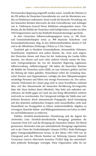 231
Provisorischen Regierung eingestellt worden waren. Anstelle der Minister in
der PR stellten die Deutschen Generalbeiräte ein, und die Ministerien wur-
den zu Direktionen umbenannt. Somit wurde die litauische Verwaltung von
den litauischen Beiräten überwacht, die dem Generalberater und Anhänger
von A. Voldemaras General Petras Kubiliūnas untergeordnet waren. Vier
Beiräte, die die Befehle der Deutschen nicht befolgt hatten, wurden im Jahre
1943 festgenommen und in das Stutthofer Konzentrationslager geschickt.
In dem Litauischen Selbstverwaltungsapparat waren ca. 300 Kreis-
und Gemeindeoberhäupter sowie ca. 900 litauische Sicherheits- und
Kriminalpolizeibeamten tätig. In den Selbstschutzbataillons dienten 8 Tsd.
und in der öffentlichen (Ordnungs-) Polizei ca. 6 Tsd. Litauer.
Zusätzlich gab es Hunderte Gemeindeälteste, ehrenamtliche Polizisten,
Steuerbeamte, Inspekteure und andere Beamte, die, wenn auch ungern,
den Deutschen dienen und ihnen bei der Ausbeutung des Landes helfen
mussten. Aus diesem und auch vieler anderen Gründe nannte die litau-
ische Untergrundspresse die von der deutschen Regierung zugelassene
Selbstverwaltung „Selbsterwürgung“. Oft haben die litauischen Beamten
die Befehle der Deutschen nicht erfüllt, sie zum Scheitern geführt und bei
der Rettung der Juden geholfen. Deutschland verbot die Gründung litau-
ischer Parteien und Organisationen, verfolgte die dem Okkupationsregime
missliebige Personen und führte eine strenge Pressezensur ein. Der antina-
zistische Widerstand der Litauer ging nicht in einen bewaffneten Aufstand
über, weil dies Massenmorde der litauischen Bevölkerung hervorgerufen
hätte (die Nazis drohten damit öffentlich). Man hatte sich außerdem ent-
schlossen, die Kräfte gegen ein Land, das den Krieg offensichtlich verlieren
wird nicht zu verschwenden. Der Untergrund verfolgte die Taktik einer waf-
fenfreien Resistenz: durch antinazistische Propaganda, durch Ermutigung
sich den deutschen militärischen Gruppen nicht anzuschließen, nicht nach
Deutschland zur Zwangsarbeit zu fahren, landwirtschaftliche Abgaben zu
verweigern, litauische Kultur- und Bildungsinstitutionen am Leben zu erhal-
ten und Kollaborateure zu entlarwen.
Politiker christlich-demokratischer Orientierung und die Jugend der
Ateitininkai (eine christlich-demokratische Bewegung) gründeten die
Litauische Front (LF) und die Bewegung der litauischen Einheit. Die liberal
gesonnenen Tautininkai (eine pro-nationalistische Bewegung) organisierten
sich in der Union der Freiheitskämpfer Litauens (UFKL). Beide Richtungen
gaben Untergrundpublikationen heraus. In den Jahren 1943–1944 war im
Untergrund auch das Oberste Komitee zur Befreiung Litauens (litauisch
Vyriausiasis Lietuvos išlaisvinimo komitetas (VLIK)) tätig, das unterschied-
liche politische Richtungen vereinigte. Diese Organisation sollte bis zur
Kapitel V • LITAUEN: SOWJETISCHE UND NATIONALSOZIALISTISCHE OKKUPATION
 