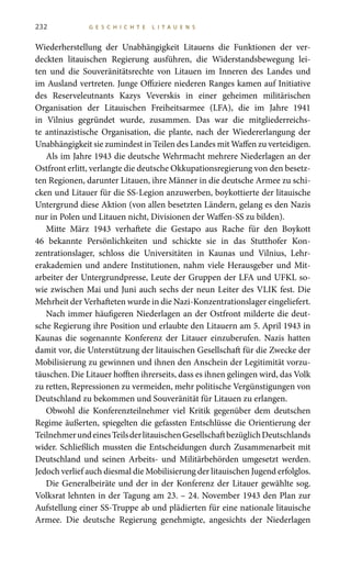 232 G E S C H I C H T E L I T A U E N S
Wiederherstellung der Unabhängigkeit Litauens die Funktionen der ver-
deckten litauischen Regierung ausführen, die Widerstandsbewegung lei-
ten und die Souveränitätsrechte von Litauen im Inneren des Landes und
im Ausland vertreten. Junge Offiziere niederen Ranges kamen auf Initiative
des Reserveleutnants Kazys Veverskis in einer geheimen militärischen
Organisation der Litauischen Freiheitsarmee (LFA), die im Jahre 1941
in Vilnius gegründet wurde, zusammen. Das war die mitgliederreichs-
te antinazistische Organisation, die plante, nach der Wiedererlangung der
Unabhängigkeit sie zumindest in Teilen des Landes mit Waffen zu verteidigen.
Als im Jahre 1943 die deutsche Wehrmacht mehrere Niederlagen an der
Ostfront erlitt, verlangte die deutsche Okkupationsregierung von den besetz-
ten Regionen, darunter Litauen, ihre Männer in die deutsche Armee zu schi-
cken und Litauer für die SS-Legion anzuwerben, boykottierte der litauische
Untergrund diese Aktion (von allen besetzten Ländern, gelang es den Nazis
nur in Polen und Litauen nicht, Divisionen der Waffen-SS zu bilden).
Mitte März 1943 verhaftete die Gestapo aus Rache für den Boykott
46 bekannte Persönlichkeiten und schickte sie in das Stutthofer Kon-
zentrationslager, schloss die Universitäten in Kaunas und Vilnius, Lehr-
erakademien und andere Institutionen, nahm viele Herausgeber und Mit-
arbeiter der Untergrundpresse, Leute der Gruppen der LFA und UFKL so-
wie zwischen Mai und Juni auch sechs der neun Leiter des VLIK fest. Die
Mehrheit der Verhafteten wurde in die Nazi-Konzentrationslager eingeliefert.
Nach immer häufigeren Niederlagen an der Ostfront milderte die deut-
sche Regierung ihre Position und erlaubte den Litauern am 5. April 1943 in
Kaunas die sogenannte Konferenz der Litauer einzuberufen. Nazis hatten
damit vor, die Unterstützung der litauischen Gesellschaft für die Zwecke der
Mobilisierung zu gewinnen und ihnen den Anschein der Legitimität vorzu-
täuschen. Die Litauer hofften ihrerseits, dass es ihnen gelingen wird, das Volk
zu retten, Repressionen zu vermeiden, mehr politische Vergünstigungen von
Deutschland zu bekommen und Souveränität für Litauen zu erlangen.
Obwohl die Konferenzteilnehmer viel Kritik gegenüber dem deutschen
Regime äußerten, spiegelten die gefassten Entschlüsse die Orientierung der
TeilnehmerundeinesTeilsderlitauischenGesellschaftbezüglichDeutschlands
wider. Schließlich mussten die Entscheidungen durch Zusammenarbeit mit
Deutschland und seinen Arbeits- und Militärbehörden umgesetzt werden.
Jedoch verlief auch diesmal die Mobilisierung der litauischen Jugend erfolglos.
Die Generalbeiräte und der in der Konferenz der Litauer gewählte sog.
Volksrat lehnten in der Tagung am 23. – 24. November 1943 den Plan zur
Aufstellung einer SS-Truppe ab und plädierten für eine nationale litauische
Armee. Die deutsche Regierung genehmigte, angesichts der Niederlagen
 
