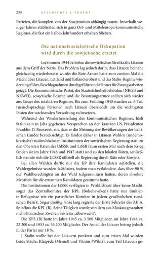 234 G E S C H I C H T E L I T A U E N S
Parteien, die komplett von der Sowjetunion abhängig waren. Innerhalb we-
niger Jahren etablierten sich in ganz Ost- und Mitteleuropa kommunistische
Regimes, die fast ein halbes Jahrhundert erhalten blieben.
Die nationalsozialistische Okkupation
wird durch die sowjetische ersetzt
ImSommer1944befreitendiesowjetischenStreitkräfteLitauen
aus dem Griff der Nazis. Das Problem lag jedoch darin, dass Litauen beinahe
gleichzeitig wiederbesetzt wurde: die Rote Armee hatte zum zweiten Mal die
Macht über Litauen, Lettland und Estland erobert und das Stalin-Regime wie-
dereingeführt,BeschlagnahmendurchgeführtundMännerfürZwangsarbeiten
gejagt. Die Kommunistische Partei, die Staatssicherheitbehörden (NKGB und
NKWD), sowjetische Beamte und die Besatzungsarmee stellten sich wieder
ans Steuer des totalitären Regimes. Bis zum Frühling 1945 wurden ca. 6 Tsd.
russischsprachige Personen nach Litauen übersiedelt um die wichtigsten
Posten der wachsenden Verwaltung zu besetzen.
Während der Wiederherstellung des kommunistischen Regimes, hielt
Stalin sein in Jalta gegebenes Versprechen an den kranken US-Präsidenten
Franklin D. Roosevelt ein, dass er die Meinung der Bevölkerungen der balti-
schen Länder berücksichtigt. Es fanden daher in Litauen Wahlen (undemo-
kratische) zu den höchsten Institutionen der sowjetischen Regierung statt: zu
den Obersten Räten der UdSSR und LiSSR (zum ersten Mal nach dem Krieg
fanden sie im Jahre 1946 und 1947 statt) und zu den lokalen Räten, schließ-
lich nannte sich die UdSSR offiziell als Regierung durch Räte oder Sowjets.
Bei allen Wahlen durfte nur die KP ihre Kandidaten aufstellen, die
Wahlergebnisse wurden falsifiziert, indem man verkündete, dass über 90 %
der Wahlberechtigten an der Wahl teilgenommen hatten, deren absolute
Mehrheit für die ernannten Kandidaten gestimmt hatte.
Die Institutionen der LiSSR verfügten in Wirklichkeit über keine Macht,
sogar das Zentralkomitee der KPL (Bolschewiken) hatte nur limitier-
te Befugnisse wie ein parteiliches Komitee in jedem gewöhnlichen russi-
schen Bezirk. Sogar dreißig Jahre lang regierte der Erste Sekretär des ZK A.
Sniečkus die KPL (B). Seine Tätigkeit wurde von dem aus Moskau gesandten
nicht-litauischen Zweiten Sekretär „überwacht“.
Die KPL (B) hatte im Jahre 1945 ca. 3 500 Mitglieder, im Jahre 1948 ca.
22 200 und 1953 ca. 36 200 Mitglieder. Der Anteil der Litauer betrug jedoch
in der Partei nur 18 %.
J. Stalin wollte bei den Litauern punkten und zum ersten Mal wurden
beide Städte, Klaipėda (Memel) und Vilnius (Wilna), zum Teil Litauens ge-
 