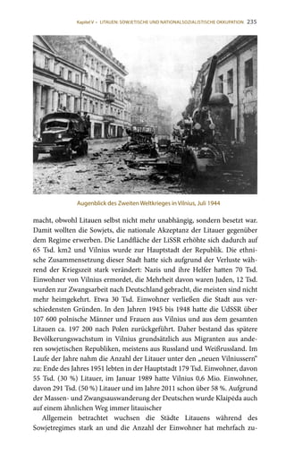 235
macht, obwohl Litauen selbst nicht mehr unabhängig, sondern besetzt war.
Damit wollten die Sowjets, die nationale Akzeptanz der Litauer gegenüber
dem Regime erwerben. Die Landfläche der LiSSR erhöhte sich dadurch auf
65  Tsd.  km2 und Vilnius wurde zur Hauptstadt der Republik. Die ethni-
sche Zusammensetzung dieser Stadt hatte sich aufgrund der Verluste wäh-
rend der Kriegszeit stark verändert: Nazis und ihre Helfer hatten 70  Tsd.
Einwohner von Vilnius ermordet, die Mehrheit davon waren Juden, 12 Tsd.
wurden zur Zwangsarbeit nach Deutschland gebracht, die meisten sind nicht
mehr heimgekehrt. Etwa 30  Tsd. Einwohner verließen die Stadt aus ver-
schiedensten Gründen. In den Jahren 1945 bis 1948 hatte die UdSSR über
107 600 polnische Männer und Frauen aus Vilnius und aus dem gesamten
Litauen ca. 197 200 nach Polen zurückgeführt. Daher bestand das spätere
Bevölkerungswachstum in Vilnius grundsätzlich aus Migranten aus ande-
ren sowjetischen Republiken, meistens aus Russland und Weißrussland. Im
Laufe der Jahre nahm die Anzahl der Litauer unter den „neuen Vilniussern“
zu: Ende des Jahres 1951 lebten in der Hauptstadt 179 Tsd. Einwohner, davon
55 Tsd. (30 %) Litauer, im Januar 1989 hatte Vilnius 0,6 Mio. Einwohner,
davon 291 Tsd. (50 %) Litauer und im Jahre 2011 schon über 58 %. Aufgrund
der Massen- und Zwangsauswanderung der Deutschen wurde Klaipėda auch
auf einem ähnlichen Weg immer litauischer
Allgemein betrachtet wuchsen die Städte Litauens während des
Sowjetregimes stark an und die Anzahl der Einwohner hat mehrfach zu-
Augenblick des Zweiten Weltkrieges in Vilnius, Juli 1944
Kapitel V • LITAUEN: SOWJETISCHE UND NATIONALSOZIALISTISCHE OKKUPATION
 