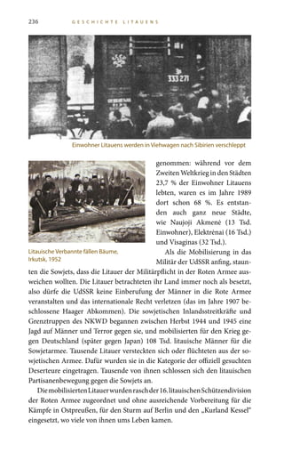 236 G E S C H I C H T E L I T A U E N S
genommen: während vor dem
Zweiten Weltkrieg in den Städten
23,7 % der Einwohner Litauens
lebten, waren es im Jahre 1989
dort schon 68  %. Es entstan-
den auch ganz neue Städte,
wie Naujoji Akmenė (13  Tsd.
Einwohner), Elektrėnai (16 Tsd.)
und Visaginas (32 Tsd.).
Als die Mobilisierung in das
Militär der UdSSR anfing, staun-
ten die Sowjets, dass die Litauer der Militärpflicht in der Roten Armee aus-
weichen wollten. Die Litauer betrachteten ihr Land immer noch als besetzt,
also dürfe die UdSSR keine Einberufung der Männer in die Rote Armee
veranstalten und das internationale Recht verletzen (das im Jahre 1907 be-
schlossene Haager Abkommen). Die sowjetischen Inlandsstreitkräfte und
Grenztruppen des NKWD begannen zwischen Herbst 1944 und 1945 eine
Jagd auf Männer und Terror gegen sie, und mobilisierten für den Krieg ge-
gen Deutschland (später gegen Japan) 108  Tsd. litauische Männer für die
Sowjetarmee. Tausende Litauer versteckten sich oder flüchteten aus der so-
wjetischen Armee. Dafür wurden sie in die Kategorie der offiziell gesuchten
Deserteure eingetragen. Tausende von ihnen schlossen sich den litauischen
Partisanenbewegung gegen die Sowjets an.
DiemobilisiertenLitauerwurdenraschder16. litauischenSchützendivision
der Roten Armee zugeordnet und ohne ausreichende Vorbereitung für die
Kämpfe in Ostpreußen, für den Sturm auf Berlin und den „Kurland Kessel“
eingesetzt, wo viele von ihnen ums Leben kamen.
Einwohner Litauens werden in Viehwagen nach Sibirien verschleppt
Litauische Verbannte fällen Bäume,
Irkutsk, 1952
 