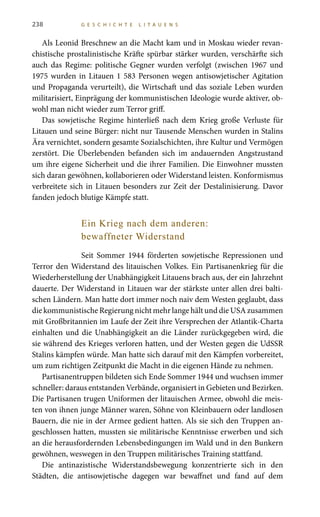 238 G E S C H I C H T E L I T A U E N S
Als Leonid Breschnew an die Macht kam und in Moskau wieder revan-
chistische prostalinistische Kräfte spürbar stärker wurden, verschärfte sich
auch das Regime: politische Gegner wurden verfolgt (zwischen 1967 und
1975 wurden in Litauen 1 583 Personen wegen antisowjetischer Agitation
und Propaganda verurteilt), die Wirtschaft und das soziale Leben wurden
militarisiert, Einprägung der kommunistischen Ideologie wurde aktiver, ob-
wohl man nicht wieder zum Terror griff.
Das sowjetische Regime hinterließ nach dem Krieg große Verluste für
Litauen und seine Bürger: nicht nur Tausende Menschen wurden in Stalins
Ära vernichtet, sondern gesamte Sozialschichten, ihre Kultur und Vermögen
zerstört. Die Überlebenden befanden sich im andauernden Angstzustand
um ihre eigene Sicherheit und die ihrer Familien. Die Einwohner mussten
sich daran gewöhnen, kollaborieren oder Widerstand leisten. Konformismus
verbreitete sich in Litauen besonders zur Zeit der Destalinisierung. Davor
fanden jedoch blutige Kämpfe statt.
Ein Krieg nach dem anderen:
bewaffneter Widerstand
Seit Sommer 1944 förderten sowjetische Repressionen und
Terror den Widerstand des litauischen Volkes. Ein Partisanenkrieg für die
Wiederherstellung der Unabhängigkeit Litauens brach aus, der ein Jahrzehnt
dauerte. Der Widerstand in Litauen war der stärkste unter allen drei balti-
schen Ländern. Man hatte dort immer noch naiv dem Westen geglaubt, dass
die kommunistische Regierung nicht mehr lange hält und die USA zusammen
mit Großbritannien im Laufe der Zeit ihre Versprechen der Atlantik-Charta
einhalten und die Unabhängigkeit an die Länder zurückgegeben wird, die
sie während des Krieges verloren hatten, und der Westen gegen die UdSSR
Stalins kämpfen würde. Man hatte sich darauf mit den Kämpfen vorbereitet,
um zum richtigen Zeitpunkt die Macht in die eigenen Hände zu nehmen.
Partisanentruppen bildeten sich Ende Sommer 1944 und wuchsen immer
schneller: daraus entstanden Verbände, organisiert in Gebieten und Bezirken.
Die Partisanen trugen Uniformen der litauischen Armee, obwohl die meis-
ten von ihnen junge Männer waren, Söhne von Kleinbauern oder landlosen
Bauern, die nie in der Armee gedient hatten. Als sie sich den Truppen an-
geschlossen hatten, mussten sie militärische Kenntnisse erwerben und sich
an die herausfordernden Lebensbedingungen im Wald und in den Bunkern
gewöhnen, weswegen in den Truppen militärisches Training stattfand.
Die antinazistische Widerstandsbewegung konzentrierte sich in den
Städten, die antisowjetische dagegen war bewaffnet und fand auf dem
 