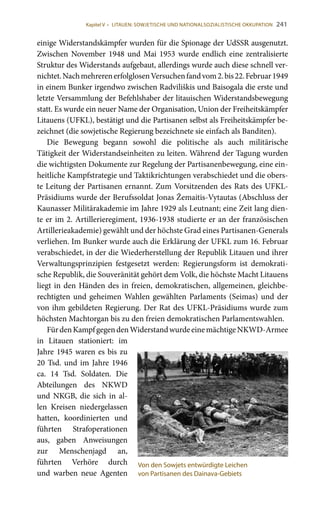 241
einige Widerstandskämpfer wurden für die Spionage der UdSSR ausgenutzt.
Zwischen November 1948 und Mai 1953 wurde endlich eine zentralisierte
Struktur des Widerstands aufgebaut, allerdings wurde auch diese schnell ver-
nichtet.NachmehrerenerfolglosenVersuchenfandvom2.bis22.Februar1949
in einem Bunker irgendwo zwischen Radviliškis und Baisogala die erste und
letzte Versammlung der Befehlshaber der litauischen Widerstandsbewegung
statt. Es wurde ein neuer Name der Organisation, Union der Freiheitskämpfer
Litauens (UFKL), bestätigt und die Partisanen selbst als Freiheitskämpfer be-
zeichnet (die sowjetische Regierung bezeichnete sie einfach als Banditen).
Die Bewegung begann sowohl die politische als auch militärische
Tätigkeit der Widerstandseinheiten zu leiten. Während der Tagung wurden
die wichtigsten Dokumente zur Regelung der Partisanenbewegung, eine ein-
heitliche Kampfstrategie und Taktikrichtungen verabschiedet und die obers-
te Leitung der Partisanen ernannt. Zum Vorsitzenden des Rats des UFKL-
Präsidiums wurde der Berufssoldat Jonas Žemaitis-Vytautas (Abschluss der
Kaunasser Militärakademie im Jahre 1929 als Leutnant; eine Zeit lang dien-
te er im 2. Artillerieregiment, 1936-1938 studierte er an der französischen
Artillerieakademie) gewählt und der höchste Grad eines Partisanen-Generals
verliehen. Im Bunker wurde auch die Erklärung der UFKL zum 16. Februar
verabschiedet, in der die Wiederherstellung der Republik Litauen und ihrer
Verwaltungsprinzipien festgesetzt werden: Regierungsform ist demokrati-
sche Republik, die Souveränität gehört dem Volk, die höchste Macht Litauens
liegt in den Händen des in freien, demokratischen, allgemeinen, gleichbe-
rechtigten und geheimen Wahlen gewählten Parlaments (Seimas) und der
von ihm gebildeten Regierung. Der Rat des UFKL-Präsidiums wurde zum
höchsten Machtorgan bis zu den freien demokratischen Parlamentswahlen.
FürdenKampfgegendenWiderstandwurdeeinemächtigeNKWD-Armee
in Litauen stationiert: im
Jahre 1945 waren es bis zu
20 Tsd. und im Jahre 1946
ca. 14  Tsd. Soldaten. Die
Abteilungen des NKWD
und NKGB, die sich in al-
len Kreisen niedergelassen
hatten, koordinierten und
führten Strafoperationen
aus, gaben Anweisungen
zur Menschenjagd an,
führten Verhöre durch
und warben neue Agenten
Von den Sowjets entwürdigte Leichen
von Partisanen des Dainava-Gebiets
Kapitel V • LITAUEN: SOWJETISCHE UND NATIONALSOZIALISTISCHE OKKUPATION
 