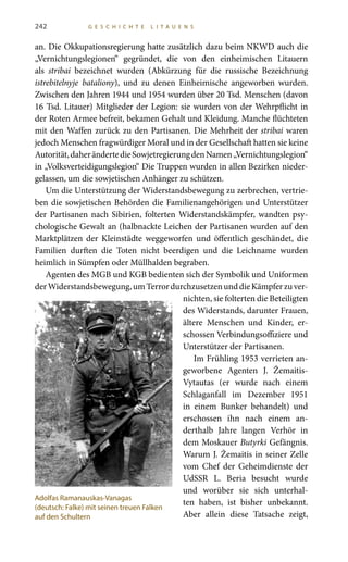 242 G E S C H I C H T E L I T A U E N S
an. Die Okkupationsregierung hatte zusätzlich dazu beim NKWD auch die
„Vernichtungslegionen“ gegründet, die von den einheimischen Litauern
als stribai bezeichnet wurden (Abkürzung für die russische Bezeichnung
istrebitelnyje bataliony), und zu denen Einheimische angeworben wurden.
Zwischen den Jahren 1944 und 1954 wurden über 20 Tsd. Menschen (davon
16 Tsd. Litauer) Mitglieder der Legion: sie wurden von der Wehrpflicht in
der Roten Armee befreit, bekamen Gehalt und Kleidung. Manche flüchteten
mit den Waffen zurück zu den Partisanen. Die Mehrheit der stribai waren
jedoch Menschen fragwürdiger Moral und in der Gesellschaft hatten sie keine
Autorität,daherändertedieSowjetregierungdenNamen„Vernichtungslegion“
in „Volksverteidigungslegion“ Die Truppen wurden in allen Bezirken nieder-
gelassen, um die sowjetischen Anhänger zu schützen.
Um die Unterstützung der Widerstandsbewegung zu zerbrechen, vertrie-
ben die sowjetischen Behörden die Familienangehörigen und Unterstützer
der Partisanen nach Sibirien, folterten Widerstandskämpfer, wandten psy-
chologische Gewalt an (halbnackte Leichen der Partisanen wurden auf den
Marktplätzen der Kleinstädte weggeworfen und öffentlich geschändet, die
Familien durften die Toten nicht beerdigen und die Leichname wurden
heimlich in Sümpfen oder Müllhalden begraben.
Agenten des MGB und KGB bedienten sich der Symbolik und Uniformen
derWiderstandsbewegung,umTerrordurchzusetzenunddieKämpferzuver-
nichten, sie folterten die Beteiligten
des Widerstands, darunter Frauen,
ältere Menschen und Kinder, er-
schossen Verbindungsoffiziere und
Unterstützer der Partisanen.
Im Frühling 1953 verrieten an-
geworbene Agenten J. Žemaitis-
Vytautas (er wurde nach einem
Schlaganfall im Dezember 1951
in einem Bunker behandelt) und
erschossen ihn nach einem an-
derthalb Jahre langen Verhör in
dem Moskauer Butyrki Gefängnis.
Warum J. Žemaitis in seiner Zelle
vom Chef der Geheimdienste der
UdSSR L. Beria besucht wurde
und worüber sie sich unterhal-
ten haben, ist bisher unbekannt.
Aber allein diese Tatsache zeigt,
Adolfas Ramanauskas-Vanagas
(deutsch: Falke) mit seinen treuen Falken
auf den Schultern
 