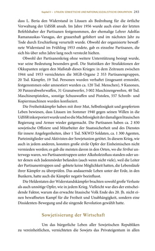 243
dass L. Beria den Widerstand in Litauen als Bedrohung für die örtliche
Verwaltung der UdSSR ansah. Im Jahre 1956 wurde auch einer der letzten
Befehlshaber der Partisanen festgenommen, der ehemalige Lehrer Adolfas
Ramanauskas-Vanagas, der grauenhaft gefoltert und im nächsten Jahr zu
Tode durch Erschießung verurteilt wurde. Obwohl der organisierte bewaff-
nete Widerstand im Frühling 1953 endete, gab es einzelne Partisanen, die
sich bis über zehn Jahre lang noch versteckt hielten.
Obwohl der Partisanenkrieg ohne weitere Unterstützung besiegt wurde,
war seine Bedeutung besonders groß. Die Statistiken der Strafaktionen der
Okkupanten zeigen den Maßstab dieses Krieges: in dem Zeitraum zwischen
1944 und 1953 vernichteten die MGB-Organe 2  353 Partisanengruppen,
20 Tsd. Kämpfer, 19 Tsd. Personen wurden verhaftet (insgesamt ermordet,
festgenommen oder amnestiert wurden ca. 120 Tsd. Menschen), 9 Kanonen,
30 Panzerabwehrwaffen, 31 Granatwerfer, 3 002 Maschinengewehre, 40 Tsd.
Maschinenpistolen,, sonstige Schusswaffen und Pistolen, 557 Schreib- und
Kopiermaschinen wurden konfisziert.
Die Freiheitskämpfer haben mit ihrer Mut, Selbstlosigkeit und geopfertem
Leben bewiesen, dass Litauen im Sommer 1940 gegen seinen Willen in die
UdSSRinkorporiertwurdeundsodieMachtlosigkeitderdamaligenlitauischen
Regierung und Armee wieder gutgemacht. Die Partisanen haben ca. 2 830
sowjetische Offiziere und Mitarbeiter der Staatssicherheit und des Dienstes
für innere Angelegenheiten, über 1 Tsd. NKWD Soldaten, ca. 1 300 Agenten,
Parteimitglieder und Aktivisten der Sowjetunion getötet. In diesem Krieg, wie
auch in jedem anderen, konnten große zivile Opfer der Einheimischen nicht
vermieden werden; es gab die meisten davon in den Orten, wo die Stribai un-
terwegs waren, wo Partisanentruppen unter Alkoholeinfluss standen oder un-
ter denen sich Judenmörder befanden (auch wenn nicht viele), weil die Leiter
der Partisanentruppen und -gebiete keine Möglichkeit hatten, die Lebensläufe
ihrer Kämpfer zu überprüfen. Das andauernde Leben unter der Erde, in den
Bunkern, hatte auch die Kämpfer negativ beeinflusst.
Die Heldentaten der Widerstandskämpfer brachten sowohl große Verluste
als auch unnötige Opfer, wie in jedem Krieg. Vielleicht war dies der entschei-
dende Faktor, warum das erwachte litauische Volk Ende des 20. Jh. nicht ei-
nen bewaffneten Kampf für die Freiheit und Unabhängigkeit, sondern eine
Dissidenten-Bewegung und die singende Revolution gewählt hatte.
Sowjetisierung der Wirtschaft
Um das bürgerliche Leben aller Sowjetischen Republiken
zu vereinheitlichen, vernichteten die Sowjets das Privateigentum in allen
Kapitel V • LITAUEN: SOWJETISCHE UND NATIONALSOZIALISTISCHE OKKUPATION
 