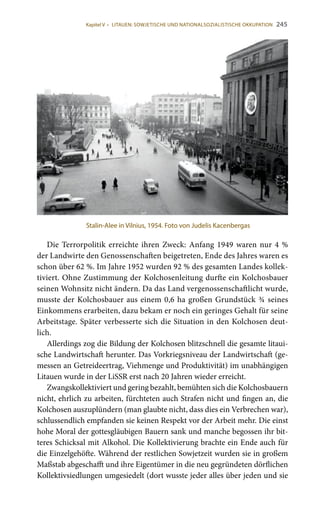 245
Die Terrorpolitik erreichte ihren Zweck: Anfang 1949 waren nur 4 %
der Landwirte den Genossenschaften beigetreten, Ende des Jahres waren es
schon über 62 %. Im Jahre 1952 wurden 92 % des gesamten Landes kollek-
tiviert. Ohne Zustimmung der Kolchosenleitung durfte ein Kolchosbauer
seinen Wohnsitz nicht ändern. Da das Land vergenossenschaftlicht wurde,
musste der Kolchosbauer aus einem 0,6 ha großen Grundstück ¾ seines
Einkommens erarbeiten, dazu bekam er noch ein geringes Gehalt für seine
Arbeitstage. Später verbesserte sich die Situation in den Kolchosen deut-
lich.
Allerdings zog die Bildung der Kolchosen blitzschnell die gesamte litaui-
sche Landwirtschaft herunter. Das Vorkriegsniveau der Landwirtschaft (ge-
messen an Getreideertrag, Viehmenge und Produktivität) im unabhängigen
Litauen wurde in der LiSSR erst nach 20 Jahren wieder erreicht.
Zwangskollektiviert und gering bezahlt, bemühten sich die Kolchosbauern
nicht, ehrlich zu arbeiten, fürchteten auch Strafen nicht und fingen an, die
Kolchosen auszuplündern (man glaubte nicht, dass dies ein Verbrechen war),
schlussendlich empfanden sie keinen Respekt vor der Arbeit mehr. Die einst
hohe Moral der gottesgläubigen Bauern sank und manche begossen ihr bit-
teres Schicksal mit Alkohol. Die Kollektivierung brachte ein Ende auch für
die Einzelgehöfte. Während der restlichen Sowjetzeit wurden sie in großem
Maßstab abgeschafft und ihre Eigentümer in die neu gegründeten dörflichen
Kollektivsiedlungen umgesiedelt (dort wusste jeder alles über jeden und sie
Stalin-Alee in Vilnius, 1954. Foto von Judelis Kacenbergas
Kapitel V • LITAUEN: SOWJETISCHE UND NATIONALSOZIALISTISCHE OKKUPATION
 
