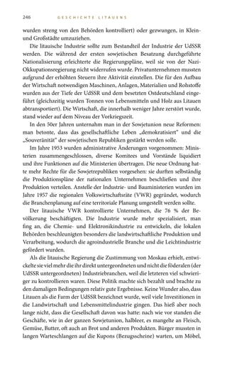 246 G E S C H I C H T E L I T A U E N S
wurden streng von den Behörden kontrolliert) oder gezwungen, in Klein-
und Großstädte umzuziehen.
Die litauische Industrie sollte zum Bestandteil der Industrie der UdSSR
werden. Die während der ersten sowjetischen Besatzung durchgeführte
Nationalisierung erleichterte die Regierungspläne, weil sie von der Nazi-
Okkupationsregierung nicht widerrufen wurde. Privatunternehmen mussten
aufgrund der erhöhten Steuern ihre Aktivität einstellen. Die für den Aufbau
der Wirtschaft notwendigen Maschinen, Anlagen, Materialien und Rohstoffe
wurden aus der Tiefe der UdSSR und dem besetzten Ostdeutschland einge-
führt (gleichzeitig wurden Tonnen von Lebensmitteln und Holz aus Litauen
abtransportiert). Die Wirtschaft, die innerhalb weniger Jahre zerstört wurde,
stand wieder auf dem Niveau der Vorkriegszeit.
In den 50er Jahren unternahm man in der Sowjetunion neue Reformen:
man betonte, dass das gesellschaftliche Leben „demokratisiert“ und die
„Souveränität“ der sowjetischen Republiken gestärkt werden solle.
Im Jahre 1953 wurden administrative Änderungen vorgenommen: Minis-
terien zusammengeschlossen, diverse Komitees und Vorstände liquidiert
und ihre Funktionen auf die Ministerien übertragen. Die neue Ordnung hat-
te mehr Rechte für die Sowjetrepubliken vorgesehen: sie durften selbständig
die Produktionspläne der nationalen Unternehmen beschließen und ihre
Produktion verteilen. Anstelle der Industrie- und Bauministerien wurden im
Jahre 1957 die regionalen Volkswirtschaftsräte (VWR) gegründet, wodurch
die Branchenplanung auf eine territoriale Planung umgestellt werden sollte.
Der litauische VWR kontrollierte Unternehmen, die 76  % der Be-
völkerung beschäftigten. Die Industrie wurde mehr spezialisiert, man
fing an, die Chemie- und Elektronikindustrie zu entwickeln, die lokalen
Behörden beschleunigten besonders die landwirtschaftliche Produktion und
Verarbeitung, wodurch die agroindustrielle Branche und die Leichtindustrie
gefördert wurden.
Als die litauische Regierung die Zustimmung von Moskau erhielt, entwi-
ckeltesievielmehrdieihrdirektuntergeordnetenundnichtdieföderalen(der
UdSSR untergeordneten) Industriebranchen, weil die letzteren viel schwieri-
ger zu kontrollieren waren. Diese Politik machte sich bezahlt und brachte zu
den damaligen Bedingungen relativ gute Ergebnisse. Keine Wunder also, dass
Litauen als die Farm der UdSSR bezeichnet wurde, weil viele Investitionen in
die Landwirtschaft und Lebensmittelindustrie gingen. Das hieß aber noch
lange nicht, dass die Gesellschaft davon was hatte: nach wie vor standen die
Geschäfte, wie in der ganzen Sowjetunion, halbleer, es mangelte an Fleisch,
Gemüse, Butter, oft auch an Brot und anderen Produkten. Bürger mussten in
langen Warteschlangen auf die Kupons (Bezugsscheine) warten, um Möbel,
 