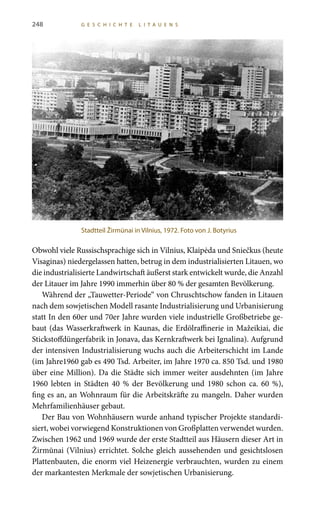 248 G E S C H I C H T E L I T A U E N S
Obwohl viele Russischsprachige sich in Vilnius, Klaipėda und Sniečkus (heute
Visaginas) niedergelassen hatten, betrug in dem industrialisierten Litauen, wo
die industrialisierte Landwirtschaft äußerst stark entwickelt wurde, die Anzahl
der Litauer im Jahre 1990 immerhin über 80 % der gesamten Bevölkerung.
Während der „Tauwetter-Periode“ von Chruschtschow fanden in Litauen
nach dem sowjetischen Modell rasante Industrialisierung und Urbanisierung
statt In den 60er und 70er Jahre wurden viele industrielle Großbetriebe ge-
baut (das Wasserkraftwerk in Kaunas, die Erdölraffinerie in Mažeikiai, die
Stickstoffdüngerfabrik in Jonava, das Kernkraftwerk bei Ignalina). Aufgrund
der intensiven Industrialisierung wuchs auch die Arbeiterschicht im Lande
(im Jahre1960 gab es 490 Tsd. Arbeiter, im Jahre 1970 ca. 850 Tsd. und 1980
über eine Million). Da die Städte sich immer weiter ausdehnten (im Jahre
1960 lebten in Städten 40 % der Bevölkerung und 1980 schon ca. 60 %),
fing es an, an Wohnraum für die Arbeitskräfte zu mangeln. Daher wurden
Mehrfamilienhäuser gebaut.
Der Bau von Wohnhäusern wurde anhand typischer Projekte standardi-
siert, wobei vorwiegend Konstruktionen von Großplatten verwendet wurden.
Zwischen 1962 und 1969 wurde der erste Stadtteil aus Häusern dieser Art in
Žirmūnai (Vilnius) errichtet. Solche gleich aussehenden und gesichtslosen
Plattenbauten, die enorm viel Heizenergie verbrauchten, wurden zu einem
der markantesten Merkmale der sowjetischen Urbanisierung.
Stadtteil Žirmūnai in Vilnius, 1972. Foto von J. Botyrius
 