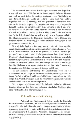 249
Die andauernd feindlichen Beziehungen zwischen der kapitalisti-
schen Welt und der UdSSR führten zur Isolierung der Industrie Litauens
und anderer sowjetischer Republiken. Aufgrund enger Verbindung zu
den Rohstofflieferanten wurde die Industrie auch stark von anderer
Regionen der UdSSR abhängig. Die neu gebauten Großbetriebe wur-
den in das Wirtschaftssystem der Sowjetunion integriert: die hergestellte
Produktion diente zu technischen Zwecken, war sehr spezifisch und wur-
de meistens in die gesamte UdSSR geliefert. Obwohl in der Produktion
von Milch und Fleisch Litauen auf dem 1. Platz in der UdSSR war, wurde
der Großteil der Produktion an andere sowjetischen Regionen geliefert
(die Hauptkonsumenten der litauischen Produktion waren Moskau und
Leningrad (heute St. Petersburg)) und die Einnahmen dafür gingen in den
gemeinsamen Haushalt der UdSSR.
Die sowjetische Regierung investierte mit Vergnügen in Litauen und fi-
nanzierte mehrere Bauprojekte nicht nur deshalb, weil Bestechungen in Form
von mit Räucherwürsten und Schinken gefüllten Koffern nach Moskau gin-
gen, sondern auch, weil es hier kaum lang andauernde Bauprojekte (russisch
Dolgostroj) gab, die in anderen Ländern allzulange dauerten und unendliche
Finanzierung brauchten. Die Baumaterialien wurden nicht komplett gestoh-
len und neue Betriebe konnten mehr oder weniger rechtzeitig in Betrieb ge-
hen. Die Moskauer Nomenklatur schätzte das, weil es große Probleme mit
Korruption und Diebstahl in anderen Orten der UdSSR gab.
Mit der intensiven Entwicklung der Großbetriebe, besonders der
Chemieindustrie, und aufgrund der zunehmenden Bevölkerung entstanden
in den Großstädten Umweltprobleme – Geld für den Umweltschutz war nicht
vorgesehen. Ohne Kläranlagen nahm die Verschmutzung des Grundwassers,
der litauischen Flüsse und der Atmosphäre zu.
Die relativ guten qualitativen Indizes der Industrie des besetzten Litauens
konnten allerdings den Preis der verlorenen staatlichen Unabhängigkeit
nicht wiedergutmachen oder gar ausgleichen.
Kulturelle Vereinheitlichung
Während der Regierungszeit Stalins wurde die litauische
Kultur rückhaltlos vernichtet, um alle Wurzeln jeglicher Nationalität her-
auszureißen. Alle Kulturbereiche wurden von der Kommunistischen Partei
strengstens kontrolliert, verwaltet und jede geschriebene Zeile zensiert: über-
all war die marxistisch-leninistische Philosophie zu spüren und die kommu-
nistische Ideologie, die von allen Kulturinstitutionen unterstützt sein sollte,
allgegenwärtig.
Kapitel V • LITAUEN: SOWJETISCHE UND NATIONALSOZIALISTISCHE OKKUPATION
 
