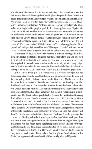 25
schrieben und die Hierarchie der Priesterschaft und der Waidelotten. Mit der
Zeit wurde diese Schilderung der Dreifaltigkeit der preußischen Götter mit
neuen Einzelheiten und Zeichnungen ergänzt. In den Annalen von Halitsch-
Wolhynien (Ipatijus) werden 1252 vier Götter erwähnt. Die Idee des litaui-
schen Heidentums mit einem Pantheon mit vier Göttern wird durch die litau-
ische mythologische Geographie gestärkt. In Litauen gibt es viele Objekte wie
Ortschaften, Hügel, Wälder, Bäume, Steine deren Namen deutlichen Bezug
zu mythischen Wesen und Göttern haben. Es gibt Orts- und Flurnamen wie
zum Beispiel, „Dievo Stalas, akmuo“ (Gottestisch, ein Findling) oder „Dievo
krėslas, kalnas“ (Gottessessel, ein Hügel). Besonders viele Objekte werden mit
„Laumė“ (Fee) oder „Laimė“ (Glück, Norne) in Verbindunng gebracht. Diese
„primären“ heiligen Stätten sollten von Weissagern („žyniai“, mit dem Wort
„žinoti“ (wissen) verwandt) oder Waidelotten behütet und geschützt werden.
Man nimmt oft an, dass es das Heidentum in Litauen nicht geschafft hat,
für den Glauben bestimmte religiöse Zentren, Kultstätten, die von anderen
Schichten der Gesellschaft unterhalten worden waren und denen auch eine
Bildungsfunktionen zukam zu etablieren, ebensowenig wie eine ausgeprägte
soziale Schicht von Geistlichen. Aber ein Umstand wird dabei nicht berück-
sichtigt – Mitte des 13. Jh. hatten die Litauer endlich ihren Staat gegründet.
Und in einem Staat gibt es üblicherweise die Voraussetzungen für die
Entstehung einer Schicht von Geistlichen und einer Institution, die sich mit
Kultusangelegenheiten befasst, denn es gibt hier einen Mechanismus, der
dies unterhält. Andererseits braucht der Staat selbst eine Ideologie, welche
die Gesellschaft vereint. Die Herrscher anderer Staaten bediente sich zu die-
sem Zweck des Christentums. Das Verhalten unserer heidnischen Herrscher
lässt schlussfolgern, dass das Heidentum für sie dem Christentum gleich-
wertig war. Der Staat sollte eigentlich den Prozess der Institutionalisierung
des Heidentums von oben beschleunigen. Als eine erste Erscheinung dieses
Prozesses könnte man die in den Quellen erwähnte heilige Stätte Romuva
in Nadrauen (litauisch Nadruva, prußisch Nadrawa) und ihren Oberpriester
Krivis ansehen. Das war vermutlich schon eine selbständige durch Spenden
unterstützte Institution. Aus politischen Gründen hat sich der „žynys“ auf
dem Territorium des schwächsten Stammes (Nadrauen) niedergelassen; das
erinnert an die altgriechische Amphiktyonie als einen Städtebund, geschlos-
sen zum Schutz eines gemeinsamen Heiligtums. Das wichtigste Kultobjekt
in Romuva war das Feuer. Seine Verehrung ist mit den in Litauen verbreite-
ten Opferhügeln und Findlingen verbunden. Im 13. Jh. setzte sich in Litauen
die Feuerbestattung durch. Die Herrscher wurden bis zur Taufe Litauens
eingeäschert: in den alten historischen Quellen gibt es Beschreibungen der
Einäscherung von den litauischen Großfürsten Algirdas und Kęstutis.
Kapitel I • D A S A LT E L I TA U E N
 