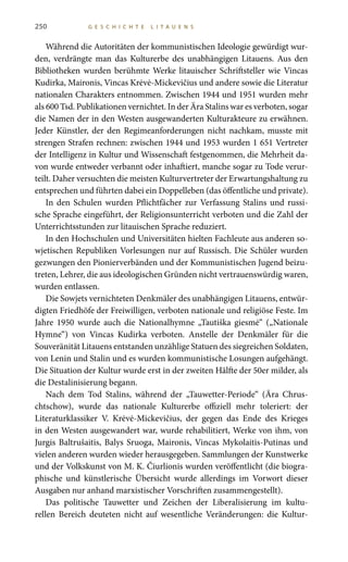 250 G E S C H I C H T E L I T A U E N S
Während die Autoritäten der kommunistischen Ideologie gewürdigt wur-
den, verdrängte man das Kulturerbe des unabhängigen Litauens. Aus den
Bibliotheken wurden berühmte Werke litauischer Schriftsteller wie Vincas
Kudirka, Maironis, Vincas Krėvė-Mickevičius und andere sowie die Literatur
nationalen Charakters entnommen. Zwischen 1944 und 1951 wurden mehr
als 600 Tsd. Publikationen vernichtet. In der Ära Stalins war es verboten, sogar
die Namen der in den Westen ausgewanderten Kulturakteure zu erwähnen.
Jeder Künstler, der den Regimeanforderungen nicht nachkam, musste mit
strengen Strafen rechnen: zwischen 1944 und 1953 wurden 1 651 Vertreter
der Intelligenz in Kultur und Wissenschaft festgenommen, die Mehrheit da-
von wurde entweder verbannt oder inhaftiert, manche sogar zu Tode verur-
teilt. Daher versuchten die meisten Kulturvertreter der Erwartungshaltung zu
entsprechen und führten dabei ein Doppelleben (das öffentliche und private).
In den Schulen wurden Pflichtfächer zur Verfassung Stalins und russi-
sche Sprache eingeführt, der Religionsunterricht verboten und die Zahl der
Unterrichtsstunden zur litauischen Sprache reduziert.
In den Hochschulen und Universitäten hielten Fachleute aus anderen so-
wjetischen Republiken Vorlesungen nur auf Russisch. Die Schüler wurden
gezwungen den Pionierverbänden und der Kommunistischen Jugend beizu-
treten, Lehrer, die aus ideologischen Gründen nicht vertrauenswürdig waren,
wurden entlassen.
Die Sowjets vernichteten Denkmäler des unabhängigen Litauens, entwür-
digten Friedhöfe der Freiwilligen, verboten nationale und religiöse Feste. Im
Jahre 1950 wurde auch die Nationalhymne „Tautiška giesmė“ („Nationale
Hymne“) von Vincas Kudirka verboten. Anstelle der Denkmäler für die
Souveränität Litauens entstanden unzählige Statuen des siegreichen Soldaten,
von Lenin und Stalin und es wurden kommunistische Losungen aufgehängt.
Die Situation der Kultur wurde erst in der zweiten Hälfte der 50er milder, als
die Destalinisierung begann.
Nach dem Tod Stalins, während der „Tauwetter-Periode“ (Ära Chrus-
chtschow), wurde das nationale Kulturerbe offiziell mehr toleriert: der
Literaturklassiker V. Krėvė-Mickevičius, der gegen das Ende des Krieges
in den Westen ausgewandert war, wurde rehabilitiert, Werke von ihm, von
Jurgis Baltrušaitis, Balys Sruoga, Maironis, Vincas Mykolaitis-Putinas und
vielen anderen wurden wieder herausgegeben. Sammlungen der Kunstwerke
und der Volkskunst von M. K. Čiurlionis wurden veröffentlicht (die biogra-
phische und künstlerische Übersicht wurde allerdings im Vorwort dieser
Ausgaben nur anhand marxistischer Vorschriften zusammengestellt).
Das politische Tauwetter und Zeichen der Liberalisierung im kultu-
rellen Bereich deuteten nicht auf wesentliche Veränderungen: die Kultur-
 
