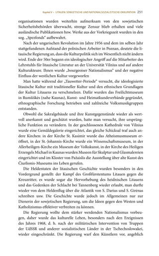 251
organisationen wurden weiterhin aufmerksam von den sowjetischen
Sicherheitsbehörden überwacht, strenge Zensur blieb erhalten und viele
ausländische Publikationen bzw. Werke aus der Vorkriegszeit wurden in den
sog. „Spezfonds“ aufbewahrt.
Nach der ungarischen Revolution im Jahre 1956 und dem im selben Jahr
stattgefundenen Aufstand der polnischen Arbeiter in Poznan, deutete die li-
tauische Regierung an, dass die Kulturpolitik sich im Wesentlich nicht ändern
wird. Ende der 50er begann ein ideologischer Angriff auf die Mitarbeiter des
Lehrstuhls für litauische Literatur an der Universität Vilnius und auf andere
Kulturakteure. Ihnen wurde „bourgeoiser Nationalismus“ und der negative
Einfluss der westlichen Kultur vorgeworfen
Man hatte während der „Tauwetter-Periode“ versucht, die ideologisierte
litauische Kultur mit traditioneller Kultur und den ethnischen Grundlagen
der Kultur Litauens zu verschmelzen. Dafür wurden das Freilichtmuseum
in Rumšiškės (nahe Kaunas), Kunst- und Heimatkundeverbände gegründet,
ethnographische Forschung betrieben und zahlreiche Volksmusikgruppen
entstanden.
Obwohl die Sakralgebäude und ihre Kunstgegenstände wieder als wert-
voll anerkannt und geschützt wurden, hatte man versucht, ihre ursprüng-
liche Funktion zu verändern. In der geschlossenen Kathedrale von Vilnius
wurde eine Gemäldegalerie eingerichtet, das gleiche Schicksal traf auch an-
dere Kirchen: in der Kirche St. Kasimir wurde das Atheismusmuseum er-
öffnet, in der St.-Johannis-Kirche wurde ein Wissenschaftsmuseum, in der
Allerheiligen-Kirche ein Museum der Volkskunst, in der Kirche des Heiligen
Erzengels Michael in Kaunas wurden Museen für Skulptur und Glasmalereien
eingerichtet und im Kloster von Pažaislis die Ausstellung über alte Kunst des
Čiurlionis-Museums ins Leben gerufen.
Die Heldentaten der litauischen Geschichte wurden besonders in den
Vordergrund gestellt: der Kampf des Großfürstentums Litauen gegen die
Kreuzritter, es wurde sogar die Hervorhebung des heidnischen Litauens
und das Gedenken der Schlacht bei Tannenberg wieder erlaubt, man durfte
wieder von dem Heldenflug über die Atlantik von S. Darius und S. Girėnas
schreiben usw. Die Geschichte wurde jedoch im Allgemeinen nur zur
Dienerin der sowjetischen Regierung, um die Ideen gegen den Westen und
Katholizismus effektiver verbreiten zu können.
Die Regierung wollte dem stärker werdenden Nationalismus vorbeu-
gen, daher wurde das kulturelle Leben, besonders nach den Ereignissen
des Jahres 1968, d.  h. nach der militärischen Intervention von Truppen
der UdSSR und anderer sozialistischen Länder in der Tschechoslowakei,
wieder eingeschränkt. Die Regierung warf den Künstlern vor, angeblich
Kapitel V • LITAUEN: SOWJETISCHE UND NATIONALSOZIALISTISCHE OKKUPATION
 