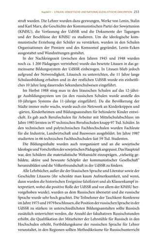 253
straft wurden. Die Lehrer wurden dazu gezwungen, Werke von Lenin, Stalin
und Karl Marx, die Geschichte der Kommunistischen Partei der Sowjetunion
(KPdSU), die Verfassung der UdSSR und die Dokumente der Tagungen
und der Beschlüsse der KPdSU zu studieren. Um die ideologische kom-
munistische Erziehung der Schüler zu verstärken, wurden in den Schulen
Organisationen der Pioniere und des Komsomol gegründet, Lenin-Ecken
ausgestattet und Wandzeitungen gestaltet.
In der Nachkriegszeit (zwischen den Jahren 1945 und 1948 wurden
noch ca. 1 200 Pädagogen vertrieben) wurde das besetzte Litauen in das ge-
meinsame Bildungssystem der UdSSR einbezogen. In Litauen blieb jedoch
aufgrund der Notwendigkeit, Litauisch zu unterrichten, die 11 Jahre lange
Schulausbildung erhalten und in der restlichen UdSSR wurde ein einheitli-
ches 10 Jahre lang dauerndes Sekundarschulwesen eingeführt.
Im Herbst 1988 stieg man in den litauischen Schulen auf das 12-jähri-
ge Ausbildungssystem um (in den russischen Schulen wurde anstelle des
10-jährigen Systems das 11-jährige eingeführt). Da die Bevölkerung der
Städte immer mehr wuchs, wurde auch ein Netzwerk an Kinderkrippen und
-gärten, Kinderheimen und Bildungsanstalten für behinderte Kinder entwi-
ckelt. Es gab auch Berufsschulen für Arbeiter mit Mittelschulabschluss: im
Jahre 1985 lernten in 97 technischen Berufsschulen knapp 97 Tsd. Schüler. In
den technischen und polytechnischen Fachhochschulen wurden Fachleute
für die Industrie, Landwirtschaft und Bauwesen ausgebildet. Im Jahre 1987
studierten in 66 technischen Fachhochschulen fast 59 Tsd. Studenten.
Die Bildungsinhalte wurden auch reorganisiert und an die sowjetische
IdeologieundVorschriftendersowjetischenPädagogikangepasst.DasHauptziel
war, den Schülern die materialistische Weltansicht einzuprägen, „vielseitig ge-
bildete, aktive und bewusste Schöpfer der kommunistischer Gesellschaft“
heranzubilden und die Völkerfreundschaft in der UdSSR zu fördern.
Alle Lehrbücher, außer die der litauischen Sprache und Literatur sowie der
Geschichte Litauens (ihr schenkte man kaum Aufmerksamkeit, und wenn,
dann wurden die historischen Ereignisse falsifiziert und als Klassenkampf in-
terpretiert, wobei die positive Rolle der UdSSR und vor allem der KPdSU her-
vorgehoben wurde), wurden us dem Russischen übersetzt und die russische
Sprache wurde sehr hoch geachtet. Die Teilnehmer der Taschkent-Konferenz
imJahre1975und1979beschlossen,diePositionderrussischenSpracheinder
UdSSR zu stärken: in unterschiedlichsten Bildungsanstalten sollte Russisch
zusätzlich unterrichtet werden, die Anzahl der fakultativen Russischstunden
erhöht, die Qualifikation der Mitarbeiter der Lehrstühle für Russisch in den
Hochschulen erhöht, Fortbildungskurse der russischen Sprache für Lehrer
veranstaltet, in den Regionen sollten Methodikräume für Russischunterricht
Kapitel V • LITAUEN: SOWJETISCHE UND NATIONALSOZIALISTISCHE OKKUPATION
 