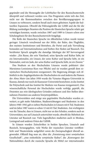 254 G E S C H I C H T E L I T A U E N S
gegründet und die Herausgabe der Lehrbücher für den Russischunterricht
überprüft und verbessert werden usw. Das Programm setzte sich das Ziel,
nicht nur die Kommunikation zwischen den Bevölkerungsgruppen in
Litauen zu verbessern, sondern besaß auch einen geheimen Aspekt der kul-
turellen Expansion. Obwohl die Führungskräfte der LiSSR und die für die
Bildung zuständigen Beamten die Position der litauischen Sprache relativ gut
verteidigen konnten, wurde zwischen 1987 und 1989 in Litauen schon eine
Schulungsbasis für den Russischunterricht festgelegt.
Die Rolle der litauischen Sprache im öffentlichen Leben wurde immer
geringer. Litauisch verschwand aus der Miliz, der Bahn, den Flughäfen,
den meisten Institutionen und Betrieben, die Partei und jede Verwaltung
bestanden auf Internationalismus und hielten ihre Reden auf Russisch. Ein
berühmter Spruch spiegelte die damalige Ideologie der KP hervorragend
wieder: „Ein Russe, der sein Vaterland, seine Sprache und Kultur liebt, ist
ein Internationalist, ein Litauer, der seine Kultur und Sprache liebt, ist ein
Nationalist, und ein Jude, der seine Kultur und Sprache liebt, ist ein Zionist.“
Das Studium an den Hochschulen Litauens wurde politisiert (der
Marxismus-Leninismus-Kurs war Pflicht) und sie wurden gemäß dem so-
wjetischen Hochschulsystem reorganisiert. Die Regierung drängte sich öf-
fentlich in die Angelegenheiten der Hochschulen ein und änderte die Namen
der Alma Mater (im Jahre 1950 wurde die Vytautas-Magnus-Universität in
Kaunas, damals nur noch als Kaunasser Universität bezeichnet, in das Institut
für Polytechnik und das Institut für Medizin von Kaunas reorganisiert). Das
wissenschaftliche Personal der Hochschulen wurde verfolgt, geprüft, die
Dozenten aus rein ideologischen Gründen entlassen und ihre Stellen über-
nahmen Dozenten aus anderen Sowjetrepubliken.
Die Universitäten und einige neu gegründete Hochschulen wurden er-
weitert, es gab mehr Fakultäten, Studienrichtungen und Studenten: in den
Jahren 1940–1941 gab es sieben Hochschulen in Litauen mit 6 Tsd. Studenten
und im Jahre 1987 waren es schon 12 mit 65 Tsd. Studenten. Am wichtigsten
war die Tatsache, dass in Litauen, nicht nur an den Schulen, sondern auch an
Universitäten, nur auf Litauisch unterrichtet wurde, obwohl die Mehrheit der
Literatur auf Russisch war. Viele Jugendlichen studierten auch in Moskau,
Leningrad und anderen Orten der UdSSR.
In Litauen wurden Zeitschriften in beiden Sprachen, Litauisch und
Russisch, herausgegeben, viele Werke der russischen Literatur veröffent-
licht und Theaterstücke aufgeführt sowie die Zweisprachigkeit überall an-
gewendet. Offiziell fing man an, über die „Formierung einer sowjetischen
Gesellschaft“, „eine einheitliche sowjetische Kultur“, die „Konvergenz der
Nationalitäten durch die russische Sprache als Mittel zur internationalen
 