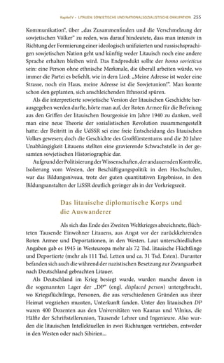 255
Kommunikation“, über „das Zusammenfinden und die Verschmelzung der
sowjetischen Völker“ zu reden, was darauf hindeutete, dass man intensiv in
Richtung der Formierung einer ideologisch unifizierten und russischsprachi-
gen sowjetischen Nation geht und künftig weder Litauisch noch eine andere
Sprache erhalten bleiben wird. Das Endprodukt sollte der homo sovieticus
sein: eine Person ohne ethnische Merkmale, die überall arbeiten würde, wo
immer die Partei es befiehlt, wie in dem Lied: „Meine Adresse ist weder eine
Strasse, noch ein Haus, meine Adresse ist die Sowjetunion!“. Man konnte
schon den geplanten, sich anschleichenden Ethnozid spüren.
Als die interpretierte sowjetische Version der litauischen Geschichte her-
ausgegeben werden durfte, hörte man auf, der Roten Armee für die Befreiung
aus den Griffen der litauischen Bourgeoisie im Jahre 1940 zu danken, weil
man eine neue Theorie der sozialistischen Revolution zusammengestellt
hatte: der Beitritt in die UdSSR sei eine freie Entscheidung des litauischen
Volkes gewesen; doch die Geschichte des Großfürstentums und die 20 Jahre
Unabhängigkeit Litauens stellten eine gravierende Schwachstelle in der ge-
samten sowjetischen Historiographie dar.
AufgrundderPolitisierungderWissenschaften,derandauerndenKontrolle,
Isolierung vom Westen, der Beschäftigungspolitik in den Hochschulen,
war das Bildungsniveau, trotz der guten quantitativen Ergebnisse, in den
Bildungsanstalten der LiSSR deutlich geringer als in der Vorkriegszeit.
Das litauische diplomatische Korps und
die Auswanderer
Als sich das Ende des Zweiten Weltkrieges abzeichnete, flüch-
teten Tausende Einwohner Litauens, aus Angst vor der zurückkehrenden
Roten Armee und Deportationen, in den Westen. Laut unterschiedlichen
Angaben gab es 1945 in Westeuropa mehr als 72 Tsd. litauische Flüchtlinge
und Deportierte (mehr als 111 Tsd. Letten und ca. 31 Tsd. Esten). Darunter
befanden sich auch die während der nazistischen Besetzung zur Zwangsarbeit
nach Deutschland gebrachten Litauer.
Als Deutschland im Krieg besiegt wurde, wurden manche davon in
die sogenannten Lager der „DP“ (engl. displaced person) untergebracht,
wo Kriegsflüchtlinge, Personen, die aus verschiedenen Gründen aus ihrer
Heimat wegziehen mussten, Unterkunft fanden. Unter den litauischen DP
waren 400  Dozenten aus den Universitäten von Kaunas und Vilnius, die
Hälfte der Schriftstellerunion, Tausende Lehrer und Ingenieure. Also wur-
den die litauischen Intellektuellen in zwei Richtungen vertrieben, entweder
in den Westen oder nach Sibirien...
Kapitel V • LITAUEN: SOWJETISCHE UND NATIONALSOZIALISTISCHE OKKUPATION
 