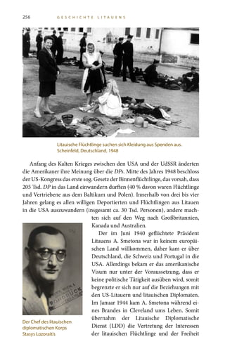 256 G E S C H I C H T E L I T A U E N S
Anfang des Kalten Krieges zwischen den USA und der UdSSR änderten
die Amerikaner ihre Meinung über die DPs. Mitte des Jahres 1948 beschloss
der US-Kongress das erste sog. Gesetz der Binnenflüchtlinge, das vorsah, dass
205 Tsd. DP in das Land einwandern durften (40 % davon waren Flüchtlinge
und Vertriebene aus dem Baltikum und Polen). Innerhalb von drei bis vier
Jahren gelang es allen willigen Deportierten und Flüchtlingen aus Litauen
in die USA auszuwandern (insgesamt ca. 30 Tsd. Personen), andere mach-
ten sich auf den Weg nach Großbritannien,
Kanada und Australien.
Der im Juni 1940 geflüchtete Präsident
Litauens A. Smetona war in keinem europäi-
schen Land willkommen, daher kam er über
Deutschland, die Schweiz und Portugal in die
USA. Allerdings bekam er das amerikanische
Visum nur unter der Voraussetzung, dass er
keine politische Tätigkeit ausüben wird, somit
begrenzte er sich nur auf die Beziehungen mit
den US-Litauern und litauischen Diplomaten.
Im Januar 1944 kam A. Smetona während ei-
nes Brandes in Cleveland ums Leben. Somit
übernahm der Litauische Diplomatische
Dienst (LDD) die Vertretung der Interessen
der litauischen Flüchtlinge und der Freiheit
Litauische Flüchtlinge suchen sich Kleidung aus Spenden aus.
Scheinfeld, Deutschland, 1948
Der Chef des litauischen
diplomatischen Korps
Stasys Lozoraitis
 