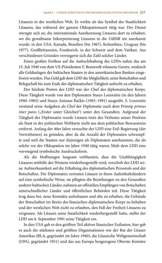 257
Litauens in der westlichen Welt. Er wirkte als das Symbol der Staatlichkeit
Litauens, das während der ganzen Okkupationszeit tätig war. Der Dienst
strengte sich an, die internationale Anerkennung Litauens dort zu erhalten,
wo die gewaltsame Inkorporierung Litauens in die UdSSR nie anerkannt
wurde: in den USA, Kanada, Brasilien (bis 1967), Kolumbien, Uruguay (bis
1977), Großbritannien, Frankreich, in der Schweiz und dem Vatikan. Aus
verschiedenen Gründen verringerte sich die Zahl solcher Länder.
Einen großen Einfluss auf die Aufrechthaltung des LDDs nahm das am
15. Juli 1940 von dem US-Präsidenten F. Roosevelt erlassene Gesetz, wodurch
alle Geldanlagen der baltischen Staaten in den amerikanischen Banken einge-
froren wurden. Das Geld gab dem LDD die Möglichkeit, seine Botschaften und
Belegschaft bis zum Ende der diplomatischen Tätigkeit aufrecht zu erhalten.
Der höchste Posten des LDD war der Chef des diplomatischen Korps.
Diese Tätigkeit wurde von den Diplomaten Stasys Lozoraitis (in den Jahren
1940–1983) und Stasys Antanas Bačkis (1983–1991) ausgeübt. S. Lozoraitis
verstand seine Aufgaben als Chef der Diplomatie nach dem Prinzip primus
inter pares („Erster unter Gleichen“) unter den Gesandten. Aufgrund der
Tätigkeit der Diplomaten wurde Litauen trotz des Verlustes seiner Position
als Staat in der politischen Weltkarte nicht aus dem politischen Bewusstsein
entfernt. Anfang der 40er Jahre versuchte der LDD eine Exil-Regierung (der
Vertriebenen) zu gründen, aber da die Anzahl der Diplomaten schrumpf-
te und weil die Staaten nur diejenigen als Diplomaten anerkannten, die als
solche vor der Okkupation im Jahre 1940 tätig waren, blieb dem LDD eine
vorwiegend symbolische Ausdrucksform.
Als die Hoffnungen langsam verblassten, dass die Unabhängigkeit
Litauens mithilfe des Westens wiederhergestellt wird, verschob der LDD sei-
ne Aufmerksamkeit auf die Erhaltung des diplomatischen Personals und der
Botschaften. Die Diplomaten vertraten Litauen in ihren Aufenthaltsländern
auf eine symbolische Weise, sie pflegten die Beziehungen zu den Gesandten
anderer baltischen Länder, nahmen an offiziellen Empfängen von Botschaften
unterschiedlicher Länder und öffentlichen Behörden teil. Diese Tätigkeit
trug dazu bei, neue Kontakte aufzubauen und alte zu erhalten, die Gebäude
der Botschaften im Besitz des litauischen diplomatischen Korps zu behalten
und der westlichen Welt nicht zu erlauben, den Fall der Freiheit Litauens zu
vergessen. Als Litauen seine Staatlichkeit wiederhergestellt hatte, stellte der
LDD am 6. September 1991 seine Tätigkeit ein.
In den USA gab es den größten Teil aktiver litauischer Exilanten, hier gab
es auch die stärksten und größten Organisationen wie der Rat der Litauer
Amerikas (RLA, gegründet im Jahre 1940), die Litauische Weltgemeinschaft
(LWG, gegründet 1951) und das aus Europa hergezogene Oberste Komitee
Kapitel V • LITAUEN: SOWJETISCHE UND NATIONALSOZIALISTISCHE OKKUPATION
 