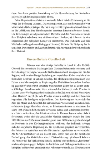 259
chen. Dies hatte positive Auswirkung auf die Hervorhebung der litauischen
Interessen auf der internationalen Ebene.
Beide Organisationen leisteten wertvolle Arbeit bei der Erinnerung an die
Frage der Befreiung Litauens. Das wichtigste war, dass sie die westliche Welt
während des Kalten Krieges über den ungerechtfertigten Anschluss Litauens
an die UdSSR und ihre Handlungen im besetzten Litauen informiert hatten.
Die Beziehungen des diplomatischen Dienstes und der Auswanderer sowie
ihre Tätigkeit erlaubten den einflussreichen Ländern, sich besser in den
Ereignissen der baltischen Länder zu orientieren. Das wichtigste Ziel (die
Wiederherstellung des unabhängigen Litauens) förderte die Einigung der li-
tauischen Diplomaten und Auswanderer für die Anregung der Freiheitskräfte
ihrer Heimat.
Unversöhnbare Gesellschaft
Litauen war das einzige katholische Land in der UdSSR.
Obwohl die sowjetische Macht gar kein Glaubensbekenntnis tolerierte und
ihre Anhänger verfolgte, waren die Katholiken äußerst unangenehm für das
Regime, weil sie eine lästige Beziehung zur westlichen Kultur und dem ka-
tholischen Zentrum in Vatikan besaßen, das Moskau nicht subordiniert war.
Daher stand die sowjetische Regierung den Katholiken besonders feindse-
lig gegenüber und ergriff schärfere Maßnahmen gegen sie als gegen ande-
re Gläubige. Paradoxerweise litten während der Stalinszeit mehr Priester in
Litauen unter Verfolgung oder Strafen als zu der Zeit von Michail Murawjow
„dem Henker“ im 19. Jh. Alle Priester wurden verfolgt und ihre Besucher
registriert, alle Predigten aufgezeichnet. Das Sowjetregime setzte sich das
Ziel, die Moral und Autorität der katholischen Priesterschaft zu schwächen,
es hinderte junge Menschen daran, an Priesterseminaren zu studieren. Im
Jahre 1946 wurden die Seminare in Vilnius, Telšiai und Vilkaviškis geschlos-
sen. Nur ein Seminar, das Priesterseminar in Kaunas, konnte seine Arbeit
fortsetzten, wobei aber die Anzahl der Kleriker verringert wurde. Im Jahre
1962 blieben nur 55 Seminaristen übrig und man fühlte einen großen Mangel
an Priestern in den Kirchengemeinden. Während der Stalinzeit strengte
sich die sowjetische Regierung an, die Geistlichen physisch zu vernichten,
die Priester zu vertreiben und die Kirchen in Lagerhäuser zu verwandeln.
Als N. Chruschtschow an die Macht kam, setzte man auf die moralische
Erniedrigung der Geistlichen durch Diskreditierung; gleichwohl kehrten
130 PriesterausderVerbannungzurück.ImJahre1958endetedas„Tauwetter“
und man begann, gegen Religion in der Schule und Bildungsinstitutionen zu
kämpfen: in Betrieben gründeten sich Atheistenverbände, das Glockenläuten
Kapitel V • LITAUEN: SOWJETISCHE UND NATIONALSOZIALISTISCHE OKKUPATION
 